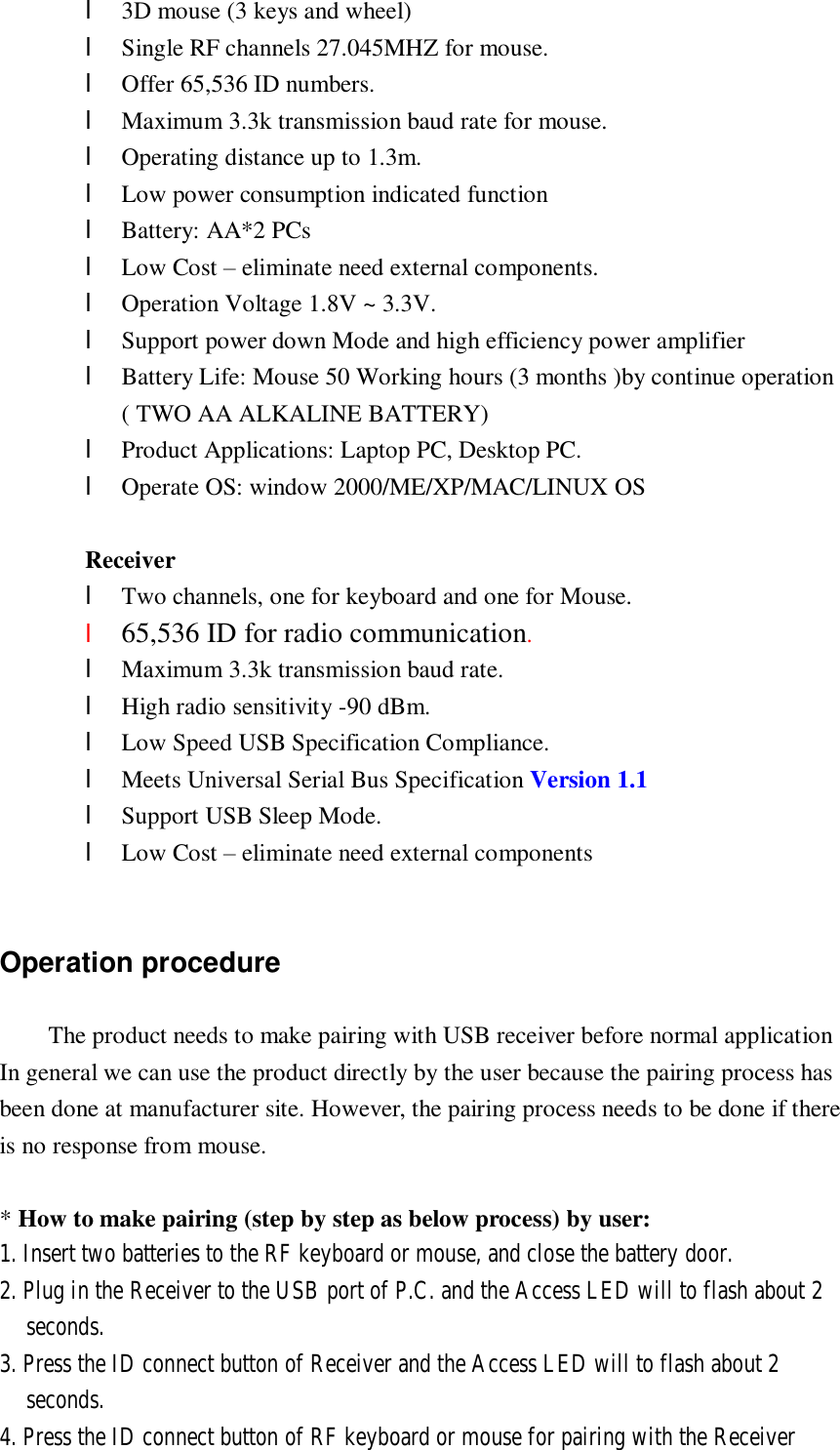 l 3D mouse (3 keys and wheel) l Single RF channels 27.045MHZ for mouse. l Offer 65,536 ID numbers. l Maximum 3.3k transmission baud rate for mouse. l Operating distance up to 1.3m. l Low power consumption indicated function l Battery: AA*2 PCs l Low Cost – eliminate need external components. l Operation Voltage 1.8V ~ 3.3V. l Support power down Mode and high efficiency power amplifier l Battery Life: Mouse 50 Working hours (3 months )by continue operation ( TWO AA ALKALINE BATTERY) l Product Applications: Laptop PC, Desktop PC. l Operate OS: window 2000/ME/XP/MAC/LINUX OS          Receiver l Two channels, one for keyboard and one for Mouse. l 65,536 ID for radio communication. l Maximum 3.3k transmission baud rate. l High radio sensitivity -90 dBm. l Low Speed USB Specification Compliance. l Meets Universal Serial Bus Specification Version 1.1 l Support USB Sleep Mode. l Low Cost – eliminate need external components            Operation procedure The product needs to make pairing with USB receiver before normal application In general we can use the product directly by the user because the pairing process has  been done at manufacturer site. However, the pairing process needs to be done if there is no response from mouse.  * How to make pairing (step by step as below process) by user: 1. Insert two batteries to the RF keyboard or mouse, and close the battery door. 2. Plug in the Receiver to the USB port of P.C. and the Access LED will to flash about 2 seconds.  3. Press the ID connect button of Receiver and the Access LED will to flash about 2 seconds. 4. Press the ID connect button of RF keyboard or mouse for pairing with the Receiver 