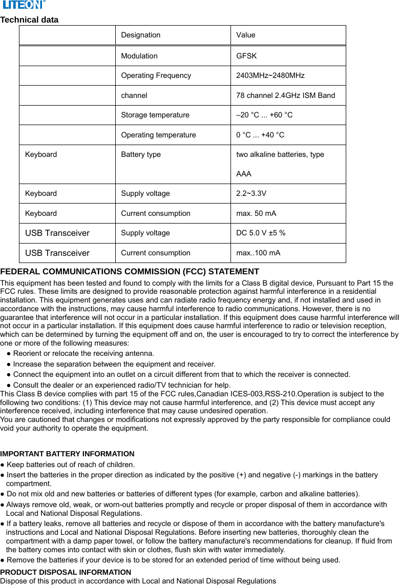  Technical data    Designation   Value   Modulation GFSK  Operating Frequency  2403MHz~2480MHz  channel  78 channel 2.4GHz ISM Band  Storage temperature    –20 °C ... +60 °C    Operating temperature    0 °C ... +40 °C   Keyboard    Battery type    two alkaline batteries, type AAA  Keyboard  Supply voltage   2.2~3.3V  Keyboard  Current consumption    max. 50 mA   USB Transceiver Supply voltage    DC 5.0 V ±5 %   USB Transceiver Current consumption    max..100 mA   FEDERAL COMMUNICATIONS COMMISSION (FCC) STATEMENT This equipment has been tested and found to comply with the limits for a Class B digital device, Pursuant to Part 15 the FCC rules. These limits are designed to provide reasonable protection against harmful interference in a residential installation. This equipment generates uses and can radiate radio frequency energy and, if not installed and used in accordance with the instructions, may cause harmful interference to radio communications. However, there is no guarantee that interference will not occur in a particular installation. If this equipment does cause harmful interference will not occur in a particular installation. If this equipment does cause harmful interference to radio or television reception, which can be determined by turning the equipment off and on, the user is encouraged to try to correct the interference by one or more of the following measures: ● Reorient or relocate the receiving antenna. ● Increase the separation between the equipment and receiver. ● Connect the equipment into an outlet on a circuit different from that to which the receiver is connected. ● Consult the dealer or an experienced radio/TV technician for help. This Class B device complies with part 15 of the FCC rules,Canadian ICES-003,RSS-210.Operation is subject to the following two conditions: (1) This device may not cause harmful interference, and (2) This device must accept any interference received, including interference that may cause undesired operation. You are cautioned that changes or modifications not expressly approved by the party responsible for compliance could void your authority to operate the equipment.   IMPORTANT BATTERY INFORMATION ● Keep batteries out of reach of children. ● Insert the batteries in the proper direction as indicated by the positive (+) and negative (-) markings in the battery compartment. ● Do not mix old and new batteries or batteries of different types (for example, carbon and alkaline batteries). ● Always remove old, weak, or worn-out batteries promptly and recycle or proper disposal of them in accordance with Local and National Disposal Regulations. ● If a battery leaks, remove all batteries and recycle or dispose of them in accordance with the battery manufacture&apos;s instructions and Local and National Disposal Regulations. Before inserting new batteries, thoroughly clean the compartment with a damp paper towel, or follow the battery manufacture&apos;s recommendations for cleanup. If fluid from the battery comes into contact with skin or clothes, flush skin with water immediately. ● Remove the batteries if your device is to be stored for an extended period of time without being used. PRODUCT DISPOSAL INFORMATION Dispose of this product in accordance with Local and National Disposal Regulations 