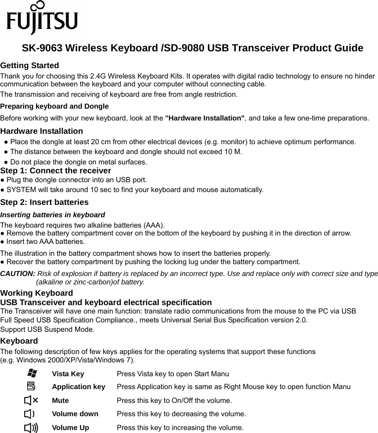  SK-9063 Wireless Keyboard /SD-9080 USB Transceiver Product Guide Getting Started Thank you for choosing this 2.4G Wireless Keyboard Kits. It operates with digital radio technology to ensure no hinder communication between the keyboard and your computer without connecting cable.     The transmission and receiving of keyboard are free from angle restriction.   Preparing keyboard and Dongle Before working with your new keyboard, look at the &quot;Hardware Installation&quot;, and take a few one-time preparations. Hardware Installation ● Place the dongle at least 20 cm from other electrical devices (e.g. monitor) to achieve optimum performance. ● The distance between the keyboard and dongle should not exceed 10 M. ● Do not place the dongle on metal surfaces. Step 1: Connect the receiver ● Plug the dongle connector into an USB port. ● SYSTEM will take around 10 sec to find your keyboard and mouse automatically. Step 2: Insert batteries Inserting batteries in keyboard The keyboard requires two alkaline batteries (AAA).   ● Remove the battery compartment cover on the bottom of the keyboard by pushing it in the direction of arrow. ● Insert two AAA batteries. The illustration in the battery compartment shows how to insert the batteries properly. ● Recover the battery compartment by pushing the locking lug under the battery compartment. CAUTION: Risk of explosion if battery is replaced by an incorrect type. Use and replace only with correct size and type (alkaline or zinc-carbon)of battery. Working Keyboard USB Transceiver and keyboard electrical specification The Transceiver will have one main function: translate radio communications from the mouse to the PC via USB Full Speed USB Specification Compliance., meets Universal Serial Bus Specification version 2.0. Support USB Suspend Mode. Keyboard The following description of few keys applies for the operating systems that support these functions   (e.g. Windows 2000/XP/Vista/Windows 7).   Vista Key  Press Vista key to open Start Manu  Application key Press Application key is same as Right Mouse key to open function Manu  Mute  Press this key to On/Off the volume.  Volume down  Press this key to decreasing the volume.  Volume Up  Press this key to increasing the volume.                