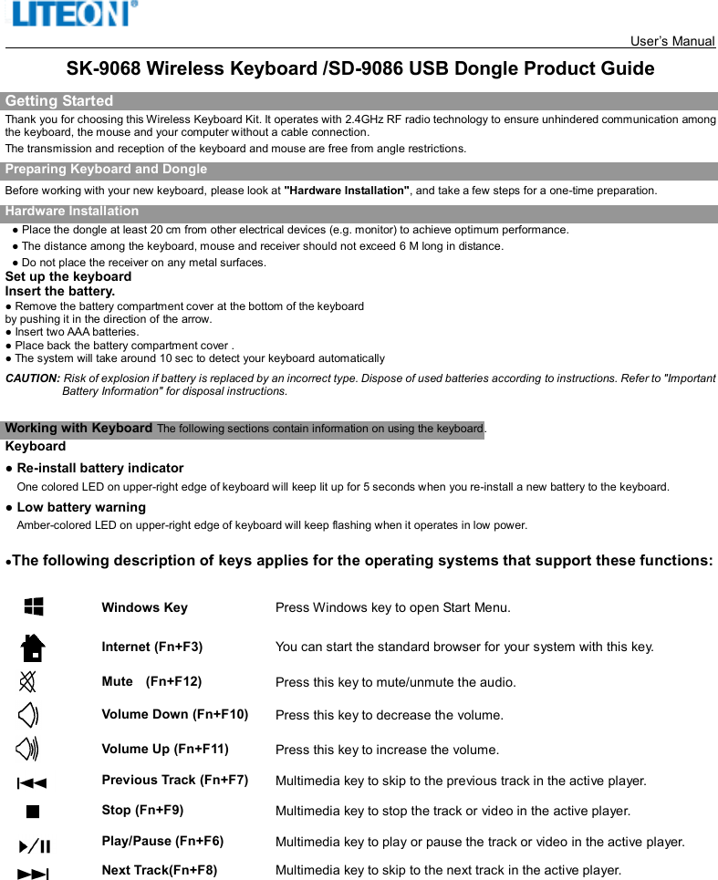   User’s Manual     SK-9068 Wireless Keyboard /SD-9086 USB Dongle Product Guide Getting Started Thank you for choosing this Wireless Keyboard Kit. It operates with 2.4GHz RF radio technology to ensure unhindered communication among the keyboard, the mouse and your computer without a cable connection.     The transmission and reception of the keyboard and mouse are free from angle restrictions. Preparing Keyboard and Dongle Before working with your new keyboard, please look at &quot;Hardware Installation&quot;, and take a few steps for a one-time preparation. Hardware Installation ● Place the dongle at least 20 cm from other electrical devices (e.g. monitor) to achieve optimum performance. ● The distance among the keyboard, mouse and receiver should not exceed 6 M long in distance. ● Do not place the receiver on any metal surfaces. Set up the keyboard Insert the battery. ● Remove the battery compartment cover at the bottom of the keyboard by pushing it in the direction of the arrow.                                                                                                                 ● Insert two AAA batteries. ● Place back the battery compartment cover . ● The system will take around 10 sec to detect your keyboard automatically CAUTION: Risk of explosion if battery is replaced by an incorrect type. Dispose of used batteries according to instructions. Refer to &quot;Important Battery Information&quot; for disposal instructions.    Working with Keyboard The following sections contain information on using the keyboard.   Keyboard ● Re-install battery indicator     One colored LED on upper-right edge of keyboard will keep lit up for 5 seconds when you re-install a new battery to the keyboard. ● Low battery warning     Amber-colored LED on upper-right edge of keyboard will keep flashing when it operates in low power.   ●The following description of keys applies for the operating systems that support these functions:    Windows Key  Press Windows key to open Start Menu.  Internet (Fn+F3)  You can start the standard browser for your system with this key.  Mute    (Fn+F12)  Press this key to mute/unmute the audio.  Volume Down (Fn+F10)  Press this key to decrease the volume.  Volume Up (Fn+F11)  Press this key to increase the volume.  Previous Track (Fn+F7)  Multimedia key to skip to the previous track in the active player.  Stop (Fn+F9)  Multimedia key to stop the track or video in the active player.  Play/Pause (Fn+F6)  Multimedia key to play or pause the track or video in the active player.  Next Track(Fn+F8)                        Multimedia key to skip to the next track in the active player.      