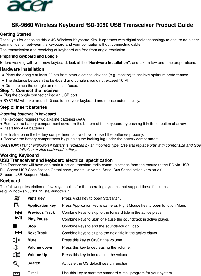   SK-9660 Wireless Keyboard /SD-9080 USB Transceiver Product Guide Getting Started Thank you for choosing this 2.4G Wireless Keyboard Kits. It operates with digital radio technology to ensure no hinder communication between the keyboard and your computer without connecting cable.     The transmission and receiving of keyboard are free from angle restriction.   Preparing keyboard and Dongle Before working with your new keyboard, look at the &quot;Hardware Installation&quot;, and take a few one-time preparations. Hardware Installation ● Place the dongle at least 20 cm from other electrical devices (e.g. monitor) to achieve optimum performance. ● The distance between the keyboard and dongle should not exceed 10 M. ● Do not place the dongle on metal surfaces. Step 1: Connect the receiver ● Plug the dongle connector into an USB port. ● SYSTEM will take around 10 sec to find your keyboard and mouse automatically. Step 2: Insert batteries Inserting batteries in keyboard The keyboard requires two alkaline batteries (AAA).   ● Remove the battery compartment cover on the bottom of the keyboard by pushing it in the direction of arrow. ● Insert two AAA batteries. The illustration in the battery compartment shows how to insert the batteries properly. ● Recover the battery compartment by pushing the locking lug under the battery compartment. CAUTION: Risk of explosion if battery is replaced by an incorrect type. Use and replace only with correct size and type (alkaline or zinc-carbon)of battery. Working Keyboard USB Transceiver and keyboard electrical specification The Transceiver will have one main function: translate radio communications from the mouse to the PC via USB Full Speed USB Specification Compliance., meets Universal Serial Bus Specification version 2.0. Support USB Suspend Mode. Keyboard The following description of few keys applies for the operating systems that support these functions   (e.g. Windows 2000/XP/Vista/Windows 7).   Vista Key  Press Vista key to open Start Manu  Application key Press Application key is same as Right Mouse key to open function Manu  Previous Track  Combine keys to skip to the forward title in the active player.  Play/Pause  Combine keys to Start or Pause the soundtrack in active player.  Stop  Combine keys to end the soundtrack or video.  Next Track  Combine keys to skip to the next title in the active player.  Mute  Press this key to On/Off the volume.  Volume down  Press this key to decreasing the volume.  Volume Up  Press this key to increasing the volume.  Search  Activate the OS default search function  E-mail Use this key to start the standard e-mail program for your system       