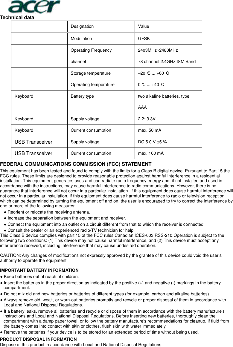  Technical data     Designation    Value     Modulation  GFSK  Operating Frequency  2403MHz~2480MHz  channel  78 channel 2.4GHz ISM Band  Storage temperature    –20 °C ... +60 °C    Operating temperature    0 °C ... +40 °C   Keyboard    Battery type    two alkaline batteries, type AAA   Keyboard  Supply voltage    2.2~3.3V   Keyboard  Current consumption    max. 50 mA   USB Transceiver Supply voltage    DC 5.0 V ±5 %   USB Transceiver Current consumption    max..100 mA   FEDERAL COMMUNICATIONS COMMISSION (FCC) STATEMENT This equipment has been tested and found to comply with the limits for a Class B digital device, Pursuant to Part 15 the FCC rules. These limits are designed to provide reasonable protection against harmful interference in a residential installation. This equipment generates uses and can radiate radio frequency energy and, if not installed and used in accordance with the instructions, may cause harmful interference to radio communications. However, there is no guarantee that interference will not occur in a particular installation. If this equipment does cause harmful interference will not occur in a particular installation. If this equipment does cause harmful interference to radio or television reception, which can be determined by turning the equipment off and on, the user is encouraged to try to correct the interference by one or more of the following measures: ● Reorient or relocate the receiving antenna. ● Increase the separation between the equipment and receiver. ● Connect the equipment into an outlet on a circuit different from that to which the receiver is connected. ● Consult the dealer or an experienced radio/TV technician for help. This Class B device complies with part 15 of the FCC rules,Canadian ICES-003,RSS-210.Operation is subject to the following two conditions: (1) This device may not cause harmful interference, and (2) This device must accept any interference received, including interference that may cause undesired operation.  CAUTION: Any changes of modifications not expressly approved by the grantee of this device could void the user’s authority to operate the equipment.  IMPORTANT BATTERY INFORMATION ● Keep batteries out of reach of children. ● Insert the batteries in the proper direction as indicated by the positive (+) and negative (-) markings in the battery compartment. ● Do not mix old and new batteries or batteries of different types (for example, carbon and alkaline batteries). ● Always remove old, weak, or worn-out batteries promptly and recycle or proper disposal of them in accordance with Local and National Disposal Regulations. ● If a battery leaks, remove all batteries and recycle or dispose of them in accordance with the battery manufacture&apos;s instructions and Local and National Disposal Regulations. Before inserting new batteries, thoroughly clean the compartment with a damp paper towel, or follow the battery manufacture&apos;s recommendations for cleanup. If fluid from the battery comes into contact with skin or clothes, flush skin with water immediately. ● Remove the batteries if your device is to be stored for an extended period of time without being used. PRODUCT DISPOSAL INFORMATION Dispose of this product in accordance with Local and National Disposal Regulations 