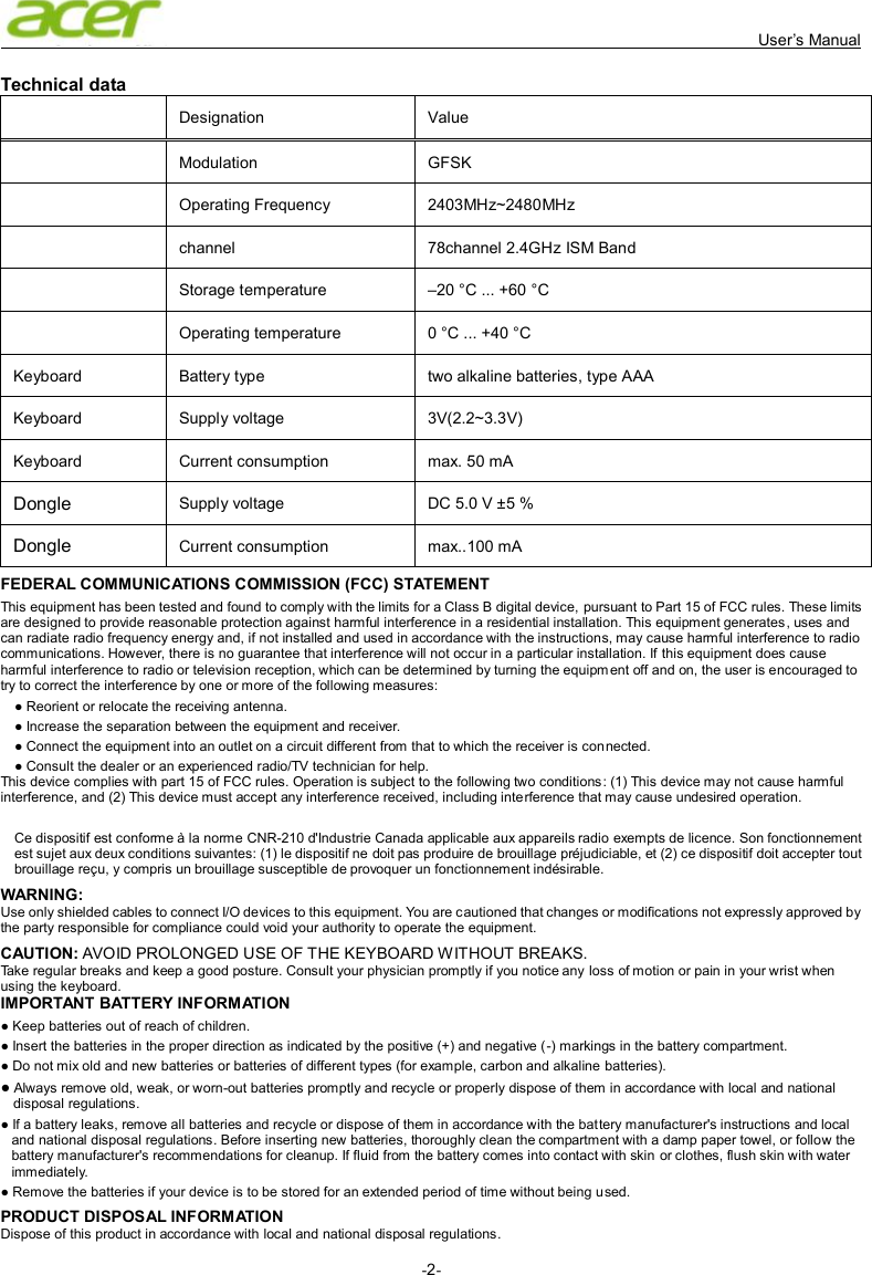   User’s Manual -2-  Technical data     Designation    Value     Modulation  GFSK  Operating Frequency  2403MHz~2480MHz  channel  78channel 2.4GHz ISM Band  Storage temperature    –20 °C ... +60 °C    Operating temperature    0 °C ... +40 °C   Keyboard    Battery type    two alkaline batteries, type AAA   Keyboard  Supply voltage    3V(2.2~3.3V)   Keyboard  Current consumption    max. 50 mA   Dongle Supply voltage    DC 5.0 V ±5 %   Dongle Current consumption    max..100 mA   FEDERAL COMMUNICATIONS COMMISSION (FCC) STATEMENT This equipment has been tested and found to comply with the limits for a Class B digital device, pursuant to Part 15 of FCC rules. These limits are designed to provide reasonable protection against harmful interference in a residential installation. This equipment generates, uses and can radiate radio frequency energy and, if not installed and used in accordance with the instructions, may cause harmful interference to radio communications. However, there is no guarantee that interference will not occur in a particular installation. If this equipment does cause harmful interference to radio or television reception, which can be determined by turning the equipment off and on, the user is encouraged to try to correct the interference by one or more of the following measures: ● Reorient or relocate the receiving antenna. ● Increase the separation between the equipment and receiver. ● Connect the equipment into an outlet on a circuit different from that to which the receiver is con nected. ● Consult the dealer or an experienced radio/TV technician for help. This device complies with part 15 of FCC rules. Operation is subject to the following two conditions: (1) This device may not cause harmful interference, and (2) This device must accept any interference received, including interference that may cause undesired operation.  Ce dispositif est conforme à la norme CNR-210 d&apos;Industrie Canada applicable aux appareils radio exempts de licence. Son fonctionnement est sujet aux deux conditions suivantes: (1) le dispositif ne doit pas produire de brouillage préjudiciable, et (2) ce dispositif doit accepter tout brouillage reçu, y compris un brouillage susceptible de provoquer un fonctionnement indésirable. WARNING: Use only shielded cables to connect I/O devices to this equipment. You are cautioned that changes or modifications not expressly approved by the party responsible for compliance could void your authority to operate the equipment. CAUTION: AVOID PROLONGED USE OF THE KEYBOARD WITHOUT BREAKS. Take regular breaks and keep a good posture. Consult your physician promptly if you notice any loss of motion or pain in your wrist when using the keyboard. IMPORTANT BATTERY INFORMATION ● Keep batteries out of reach of children. ● Insert the batteries in the proper direction as indicated by the positive (+) and negative (-) markings in the battery compartment. ● Do not mix old and new batteries or batteries of different types (for example, carbon and alkaline batteries). ● Always remove old, weak, or worn-out batteries promptly and recycle or properly dispose of them in accordance with local and national disposal regulations. ● If a battery leaks, remove all batteries and recycle or dispose of them in accordance with the battery manufacturer&apos;s instructions and local and national disposal regulations. Before inserting new batteries, thoroughly clean the compartment with a damp paper towel, or follow the battery manufacturer&apos;s recommendations for cleanup. If fluid from the battery comes into contact with skin or clothes, flush skin with water immediately. ● Remove the batteries if your device is to be stored for an extended period of time without being used. PRODUCT DISPOSAL INFORMATION Dispose of this product in accordance with local and national disposal regulations. 