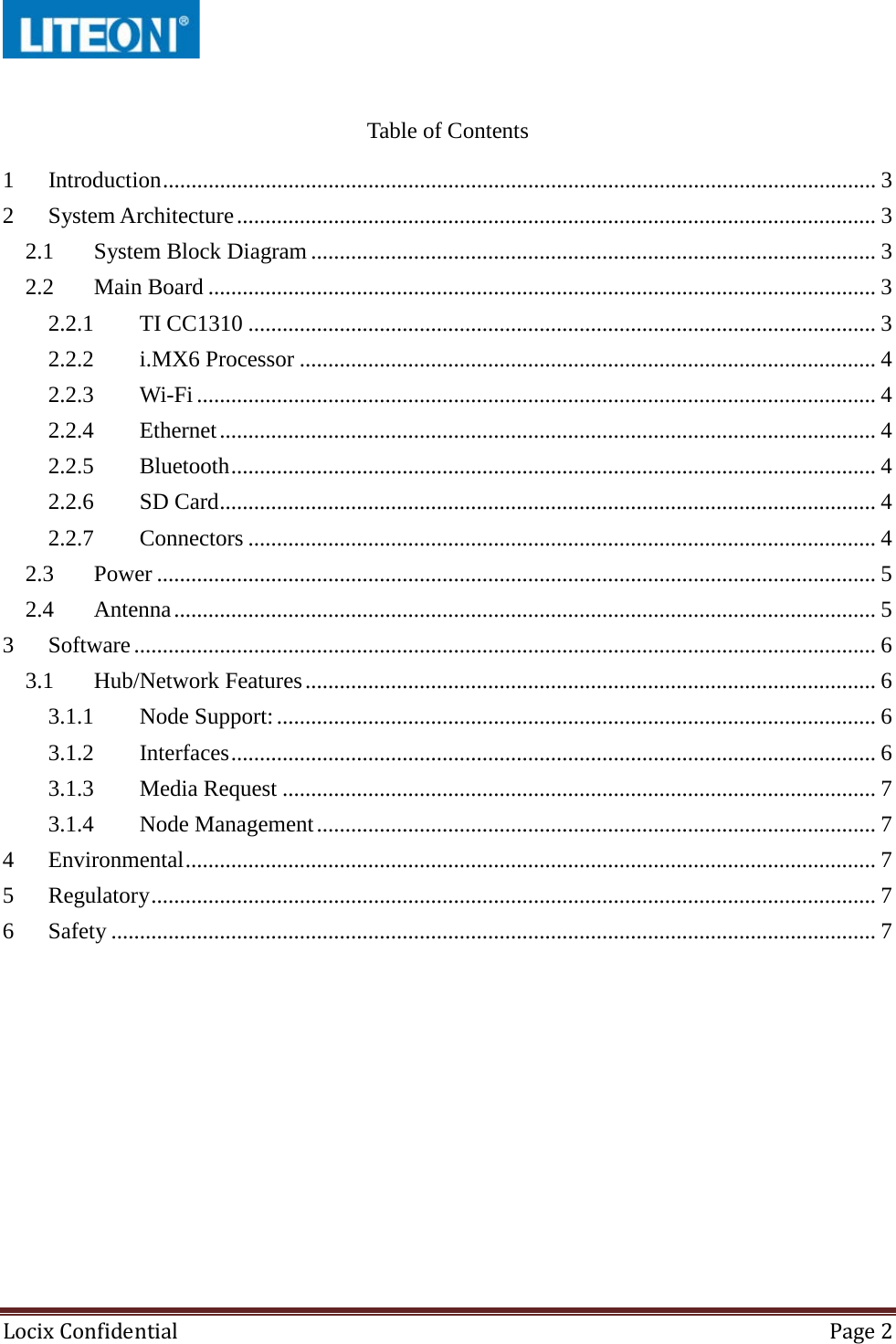  Locix Confidential Page 2   Table of Contents 1 Introduction ............................................................................................................................. 3 2 System Architecture ................................................................................................................ 3 2.1 System Block Diagram ................................................................................................... 3 2.2 Main Board ..................................................................................................................... 3 2.2.1 TI CC1310 .............................................................................................................. 3 2.2.2 i.MX6 Processor ..................................................................................................... 4 2.2.3 Wi-Fi ....................................................................................................................... 4 2.2.4 Ethernet ................................................................................................................... 4 2.2.5 Bluetooth ................................................................................................................. 4 2.2.6 SD Card ................................................................................................................... 4 2.2.7 Connectors .............................................................................................................. 4 2.3 Power .............................................................................................................................. 5 2.4 Antenna ........................................................................................................................... 5 3 Software .................................................................................................................................. 6 3.1 Hub/Network Features .................................................................................................... 6 3.1.1 Node Support: ......................................................................................................... 6 3.1.2 Interfaces ................................................................................................................. 6 3.1.3 Media Request ........................................................................................................ 7 3.1.4 Node Management .................................................................................................. 7 4 Environmental ......................................................................................................................... 7 5 Regulatory ............................................................................................................................... 7 6 Safety ...................................................................................................................................... 7     
