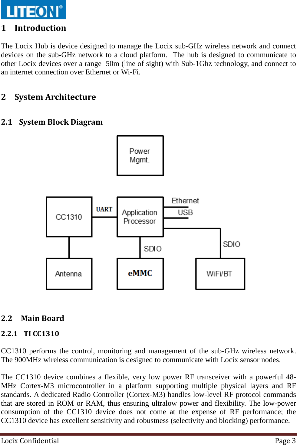  Locix Confidential Page 3  1 Introduction  The Locix Hub is device designed to manage the Locix sub-GHz wireless network and connect devices on the sub-GHz network to a cloud platform.  The hub is designed to communicate to other Locix devices over a range  50m (line of sight) with Sub-1Ghz technology, and connect to an internet connection over Ethernet or Wi-Fi. 2 System Architecture  2.1 System Block Diagram     2.2  Main Board  2.2.1 TI CC1310  CC1310 performs the control, monitoring and management of the sub-GHz wireless network. The 900MHz wireless communication is designed to communicate with Locix sensor nodes.  The CC1310 device combines a flexible, very low power RF transceiver with a powerful 48-MHz Cortex-M3 microcontroller in a platform supporting multiple physical layers and RF standards. A dedicated Radio Controller (Cortex-M3) handles low-level RF protocol commands that are stored in ROM or RAM, thus ensuring ultralow power and flexibility. The low-power consumption of the CC1310 device does not come at the expense of RF performance; the CC1310 device has excellent sensitivity and robustness (selectivity and blocking) performance. 