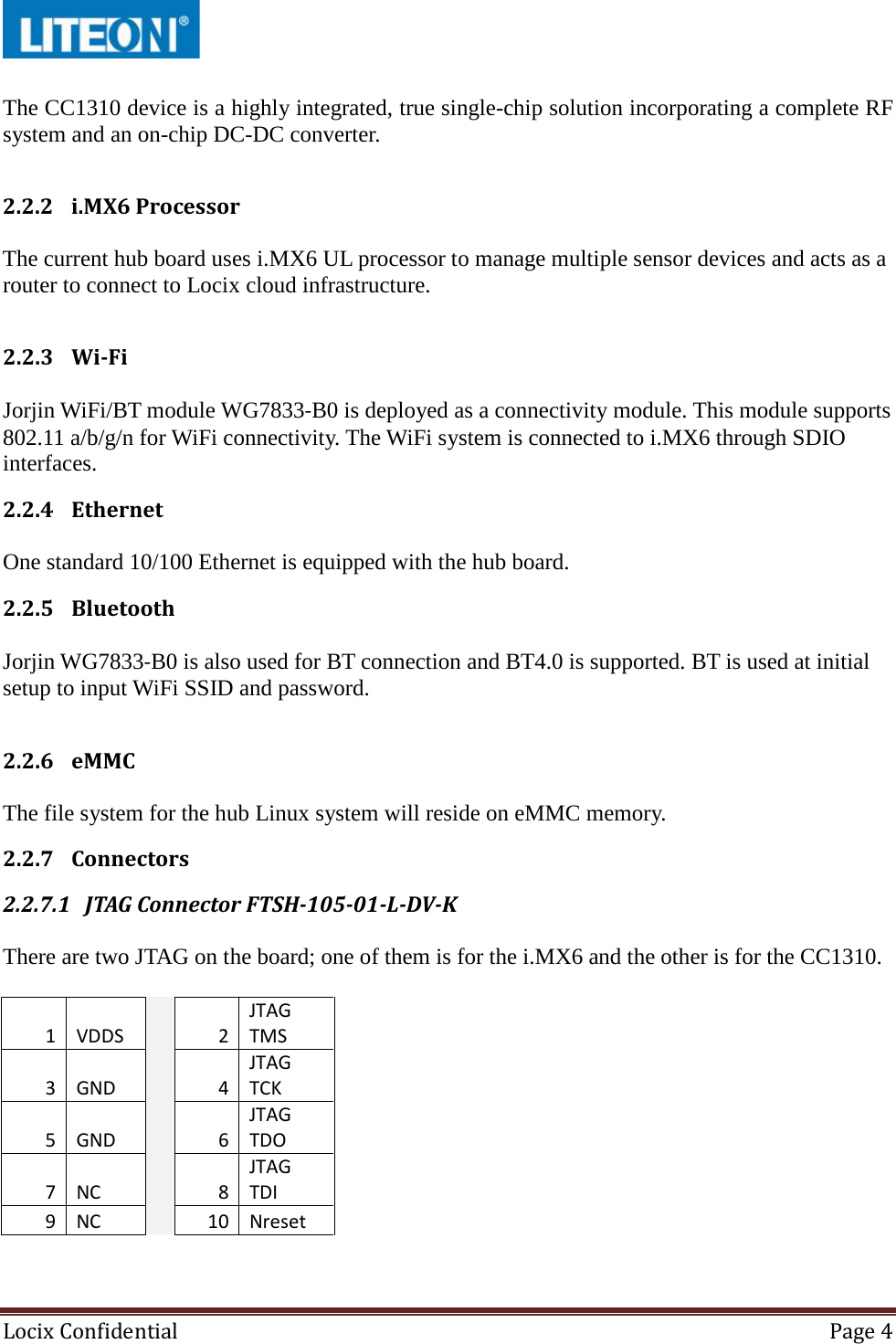  Locix Confidential Page 4   The CC1310 device is a highly integrated, true single-chip solution incorporating a complete RF system and an on-chip DC-DC converter.  2.2.2 i.MX6 Processor  The current hub board uses i.MX6 UL processor to manage multiple sensor devices and acts as a router to connect to Locix cloud infrastructure.   2.2.3 Wi-Fi  Jorjin WiFi/BT module WG7833-B0 is deployed as a connectivity module. This module supports 802.11 a/b/g/n for WiFi connectivity. The WiFi system is connected to i.MX6 through SDIO interfaces. 2.2.4 Ethernet  One standard 10/100 Ethernet is equipped with the hub board. 2.2.5 Bluetooth  Jorjin WG7833-B0 is also used for BT connection and BT4.0 is supported. BT is used at initial setup to input WiFi SSID and password.  2.2.6 eMMC  The file system for the hub Linux system will reside on eMMC memory. 2.2.7 Connectors 2.2.7.1 JTAG Connector FTSH-105-01-L-DV-K  There are two JTAG on the board; one of them is for the i.MX6 and the other is for the CC1310.  1 VDDS   2 JTAG TMS 3 GND   4 JTAG TCK 5 GND   6 JTAG TDO 7 NC   8 JTAG TDI 9 NC   10 Nreset   