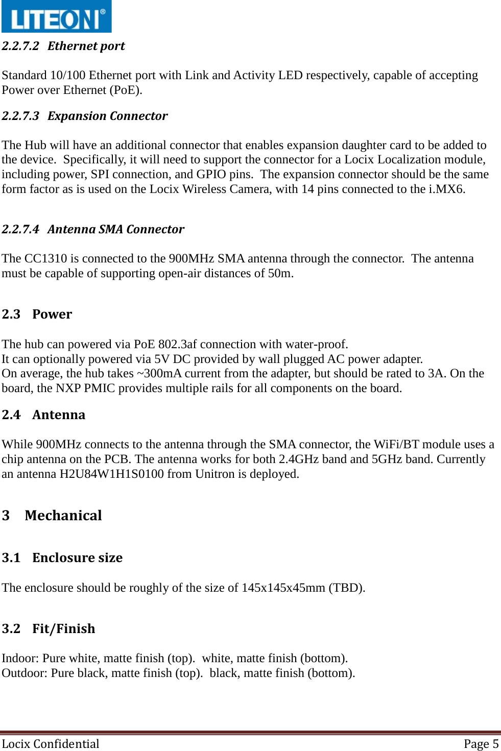  Locix Confidential Page 5  2.2.7.2 Ethernet port  Standard 10/100 Ethernet port with Link and Activity LED respectively, capable of accepting Power over Ethernet (PoE). 2.2.7.3 Expansion Connector  The Hub will have an additional connector that enables expansion daughter card to be added to the device.  Specifically, it will need to support the connector for a Locix Localization module, including power, SPI connection, and GPIO pins.  The expansion connector should be the same form factor as is used on the Locix Wireless Camera, with 14 pins connected to the i.MX6.    2.2.7.4 Antenna SMA Connector  The CC1310 is connected to the 900MHz SMA antenna through the connector.  The antenna must be capable of supporting open-air distances of 50m.  2.3 Power  The hub can powered via PoE 802.3af connection with water-proof. It can optionally powered via 5V DC provided by wall plugged AC power adapter.  On average, the hub takes ~300mA current from the adapter, but should be rated to 3A. On the board, the NXP PMIC provides multiple rails for all components on the board. 2.4 Antenna  While 900MHz connects to the antenna through the SMA connector, the WiFi/BT module uses a chip antenna on the PCB. The antenna works for both 2.4GHz band and 5GHz band. Currently an antenna H2U84W1H1S0100 from Unitron is deployed. 3 Mechanical  3.1 Enclosure size  The enclosure should be roughly of the size of 145x145x45mm (TBD).  3.2 Fit/Finish  Indoor: Pure white, matte finish (top).  white, matte finish (bottom). Outdoor: Pure black, matte finish (top).  black, matte finish (bottom).  