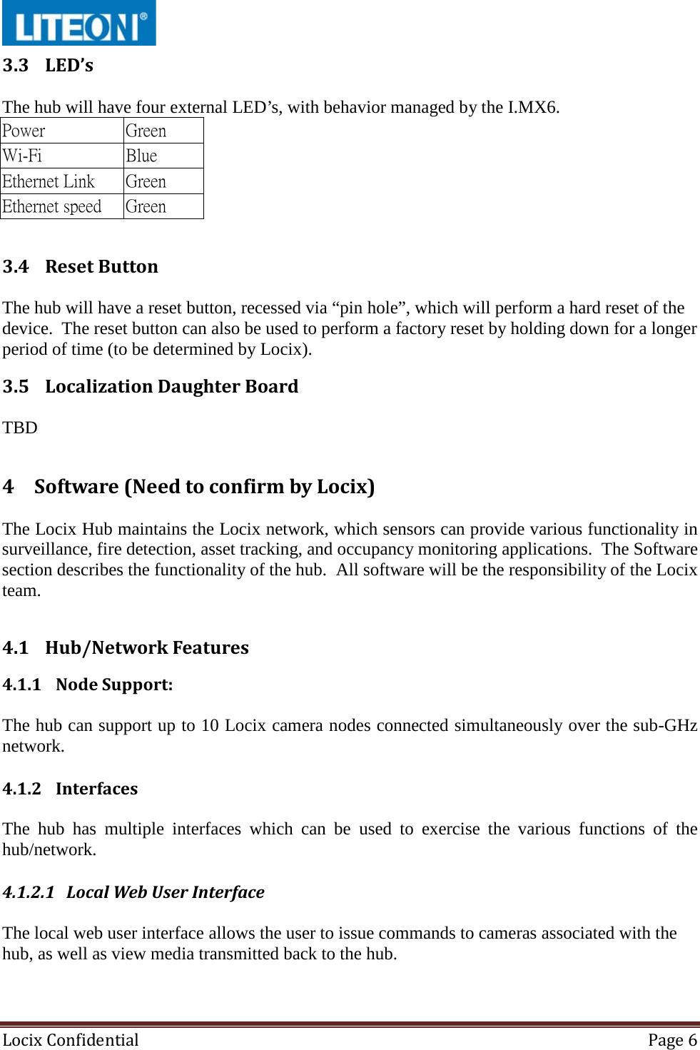  Locix Confidential Page 6  3.3 LED’s  The hub will have four external LED’s, with behavior managed by the I.MX6.    3.4 Reset Button  The hub will have a reset button, recessed via “pin hole”, which will perform a hard reset of the device.  The reset button can also be used to perform a factory reset by holding down for a longer period of time (to be determined by Locix). 3.5 Localization Daughter Board  TBD 4 Software (Need to confirm by Locix)  The Locix Hub maintains the Locix network, which sensors can provide various functionality in surveillance, fire detection, asset tracking, and occupancy monitoring applications.  The Software section describes the functionality of the hub.  All software will be the responsibility of the Locix team.  4.1 Hub/Network Features 4.1.1 Node Support:  The hub can support up to 10 Locix camera nodes connected simultaneously over the sub-GHz network. 4.1.2 Interfaces  The  hub has multiple interfaces which can be used to exercise the various functions of the hub/network. 4.1.2.1 Local Web User Interface  The local web user interface allows the user to issue commands to cameras associated with the hub, as well as view media transmitted back to the hub. Power Green Wi-Fi Blue Ethernet Link Green Ethernet speed Green 