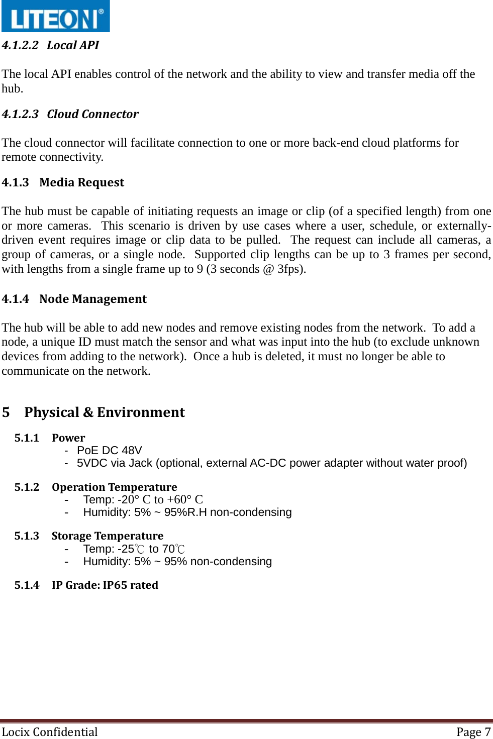  Locix Confidential Page 7  4.1.2.2 Local API  The local API enables control of the network and the ability to view and transfer media off the hub. 4.1.2.3 Cloud Connector  The cloud connector will facilitate connection to one or more back-end cloud platforms for remote connectivity. 4.1.3 Media Request  The hub must be capable of initiating requests an image or clip (of a specified length) from one or more cameras.  This scenario is driven by use cases where a user, schedule, or externally-driven event requires image or clip data to be pulled.  The request can include all cameras, a group of cameras, or a single node.  Supported clip lengths can be up to 3 frames per second, with lengths from a single frame up to 9 (3 seconds @ 3fps). 4.1.4 Node Management  The hub will be able to add new nodes and remove existing nodes from the network.  To add a node, a unique ID must match the sensor and what was input into the hub (to exclude unknown devices from adding to the network).  Once a hub is deleted, it must no longer be able to communicate on the network. 5 Physical &amp; Environment 5.1.1 Power -  PoE DC 48V -  5VDC via Jack (optional, external AC-DC power adapter without water proof) 5.1.2 Operation Temperature - Temp: -20° C to +60° C - Humidity: 5% ~ 95%R.H non-condensing 5.1.3 Storage Temperature - Temp: -25℃ to 70℃ - Humidity: 5% ~ 95% non-condensing 5.1.4 IP Grade: IP65 rated   