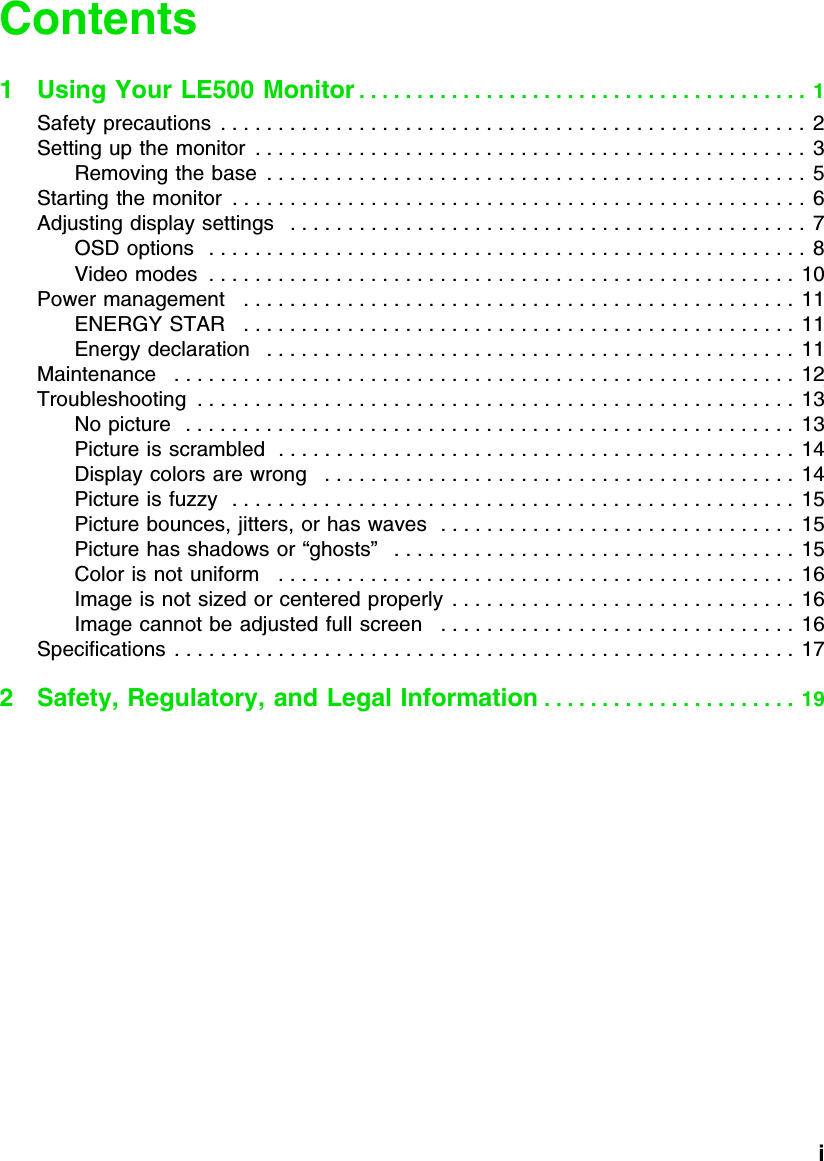           iContents1 Using Your LE500 Monitor . . . . . . . . . . . . . . . . . . . . . . . . . . . . . . . . . . . . . . .  1Safety precautions  . . . . . . . . . . . . . . . . . . . . . . . . . . . . . . . . . . . . . . . . . . . . . . . . . . .  2Setting up the monitor  . . . . . . . . . . . . . . . . . . . . . . . . . . . . . . . . . . . . . . . . . . . . . . . .  3Removing the base  . . . . . . . . . . . . . . . . . . . . . . . . . . . . . . . . . . . . . . . . . . . . . . . 5Starting the monitor  . . . . . . . . . . . . . . . . . . . . . . . . . . . . . . . . . . . . . . . . . . . . . . . . . .  6Adjusting display settings   . . . . . . . . . . . . . . . . . . . . . . . . . . . . . . . . . . . . . . . . . . . . . 7OSD options   . . . . . . . . . . . . . . . . . . . . . . . . . . . . . . . . . . . . . . . . . . . . . . . . . . . . 8Video modes  . . . . . . . . . . . . . . . . . . . . . . . . . . . . . . . . . . . . . . . . . . . . . . . . . . .  10Power management   . . . . . . . . . . . . . . . . . . . . . . . . . . . . . . . . . . . . . . . . . . . . . . . .  11ENERGY STAR   . . . . . . . . . . . . . . . . . . . . . . . . . . . . . . . . . . . . . . . . . . . . . . . .  11Energy declaration   . . . . . . . . . . . . . . . . . . . . . . . . . . . . . . . . . . . . . . . . . . . . . .  11Maintenance   . . . . . . . . . . . . . . . . . . . . . . . . . . . . . . . . . . . . . . . . . . . . . . . . . . . . . . 12Troubleshooting  . . . . . . . . . . . . . . . . . . . . . . . . . . . . . . . . . . . . . . . . . . . . . . . . . . . . 13No picture   . . . . . . . . . . . . . . . . . . . . . . . . . . . . . . . . . . . . . . . . . . . . . . . . . . . . .  13Picture is scrambled  . . . . . . . . . . . . . . . . . . . . . . . . . . . . . . . . . . . . . . . . . . . . . 14Display colors are wrong   . . . . . . . . . . . . . . . . . . . . . . . . . . . . . . . . . . . . . . . . .  14Picture is fuzzy   . . . . . . . . . . . . . . . . . . . . . . . . . . . . . . . . . . . . . . . . . . . . . . . . .  15Picture bounces, jitters, or has waves  . . . . . . . . . . . . . . . . . . . . . . . . . . . . . . .  15Picture has shadows or “ghosts”   . . . . . . . . . . . . . . . . . . . . . . . . . . . . . . . . . . .  15Color is not uniform   . . . . . . . . . . . . . . . . . . . . . . . . . . . . . . . . . . . . . . . . . . . . .  16Image is not sized or centered properly  . . . . . . . . . . . . . . . . . . . . . . . . . . . . . .  16Image cannot be adjusted full screen   . . . . . . . . . . . . . . . . . . . . . . . . . . . . . . .  16Specifications  . . . . . . . . . . . . . . . . . . . . . . . . . . . . . . . . . . . . . . . . . . . . . . . . . . . . . .  172 Safety, Regulatory, and Legal Information . . . . . . . . . . . . . . . . . . . . . .  19