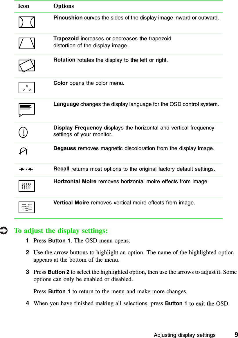 Adjusting display settings          9To adjust the display settings:1Press Button 1. The OSD menu opens.2Use the arrow buttons to highlight an option. The name of the highlighted option appears at the bottom of the menu.3Press Button 2 to select the highlighted option, then use the arrows to adjust it. Some options can only be enabled or disabled.Press Button 1 to return to the menu and make more changes.4When you have finished making all selections, press Button 1 to exit the OSD.Pincushion curves the sides of the display image inward or outward.Trapezoid increases or decreases the trapezoiddistortion of the display image.Rotation rotates the display to the left or right.Color opens the color menu.Language changes the display language for the OSD control system.Display Frequency displays the horizontal and vertical frequency settings of your monitor.Degauss removes magnetic discoloration from the display image.Recall returns most options to the original factory default settings.Horizontal Moire removes horizontal moire effects from image.Vertical Moire removes vertical moire effects from image.Icon Options