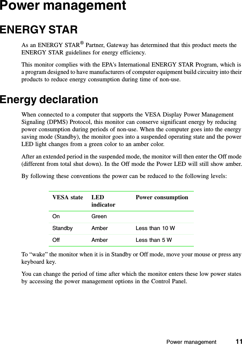 Power management          11Power managementENERGY STARAs an ENERGY STAR® Partner, Gateway has determined that this product meets the ENERGY STAR guidelines for energy efficiency.This monitor complies with the EPA&apos;s International ENERGY STAR Program, which is a program designed to have manufacturers of computer equipment build circuitry into their products to reduce energy consumption during time of non-use.Energy declarationWhen connected to a computer that supports the VESA Display Power Management Signaling (DPMS) Protocol, this monitor can conserve significant energy by reducing power consumption during periods of non-use. When the computer goes into the energy saving mode (Standby), the monitor goes into a suspended operating state and the power LED light changes from a green color to an amber color.After an extended period in the suspended mode, the monitor will then enter the Off mode (different from total shut down). In the Off mode the Power LED will still show amber.By following these conventions the power can be reduced to the following levels:To “wake” the monitor when it is in Standby or Off mode, move your mouse or press any keyboard key.You can change the period of time after which the monitor enters these low power states by accessing the power management options in the Control Panel.VESA state LED indicatorPower consumptionOn GreenStandby Amber Less than 10 WOff Amber Less than 5 W