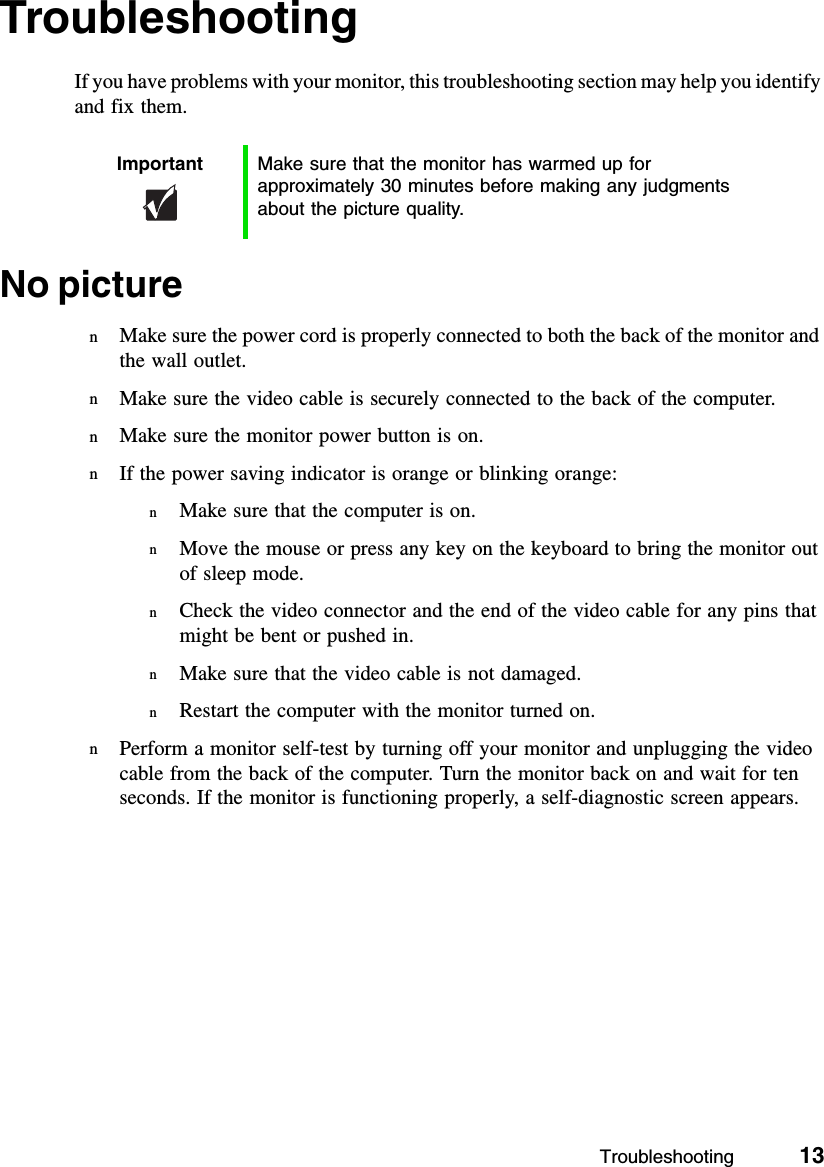 Troubleshooting          13TroubleshootingIf you have problems with your monitor, this troubleshooting section may help you identify and fix them.No picturenMake sure the power cord is properly connected to both the back of the monitor and the wall outlet.nMake sure the video cable is securely connected to the back of the computer.nMake sure the monitor power button is on.nIf the power saving indicator is orange or blinking orange:nMake sure that the computer is on.nMove the mouse or press any key on the keyboard to bring the monitor out of sleep mode.nCheck the video connector and the end of the video cable for any pins that might be bent or pushed in.nMake sure that the video cable is not damaged.nRestart the computer with the monitor turned on.nPerform a monitor self-test by turning off your monitor and unplugging the video cable from the back of the computer. Turn the monitor back on and wait for ten seconds. If the monitor is functioning properly, a self-diagnostic screen appears.Important Make sure that the monitor has warmed up for approximately 30 minutes before making any judgments about the picture quality.