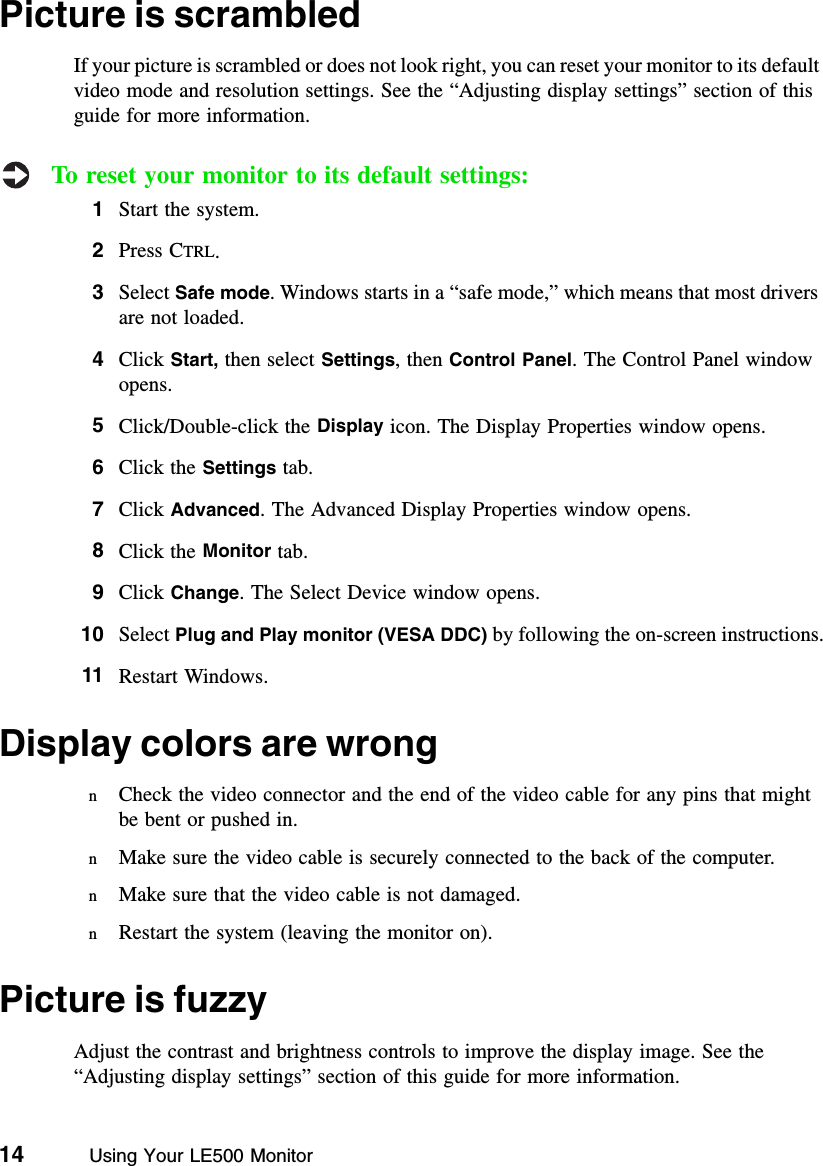 14          Using Your LE500 MonitorPicture is scrambledIf your picture is scrambled or does not look right, you can reset your monitor to its default video mode and resolution settings. See the “Adjusting display settings” section of this guide for more information.To reset your monitor to its default settings:1Start the system.2Press CTRL.3Select Safe mode. Windows starts in a “safe mode,” which means that most drivers are not loaded.4Click Start, then select Settings, then Control Panel. The Control Panel window opens.5Click/Double-click the Display icon. The Display Properties window opens.6Click the Settings tab.7Click Advanced. The Advanced Display Properties window opens.8Click the Monitor tab.9Click Change. The Select Device window opens.10 Select Plug and Play monitor (VESA DDC) by following the on-screen instructions.11 Restart Windows.Display colors are wrongnCheck the video connector and the end of the video cable for any pins that might be bent or pushed in.nMake sure the video cable is securely connected to the back of the computer.nMake sure that the video cable is not damaged.nRestart the system (leaving the monitor on).Picture is fuzzyAdjust the contrast and brightness controls to improve the display image. See the “Adjusting display settings” section of this guide for more information.