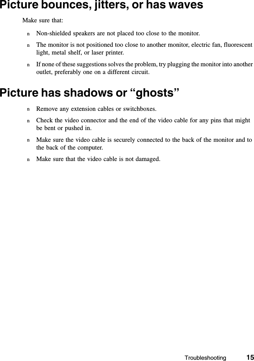 Troubleshooting          15Picture bounces, jitters, or has wavesMake sure that:nNon-shielded speakers are not placed too close to the monitor.nThe monitor is not positioned too close to another monitor, electric fan, fluorescent light, metal shelf, or laser printer.nIf none of these suggestions solves the problem, try plugging the monitor into another outlet, preferably one on a different circuit.Picture has shadows or “ghosts”nRemove any extension cables or switchboxes.nCheck the video connector and the end of the video cable for any pins that might be bent or pushed in.nMake sure the video cable is securely connected to the back of the monitor and to the back of the computer.nMake sure that the video cable is not damaged.