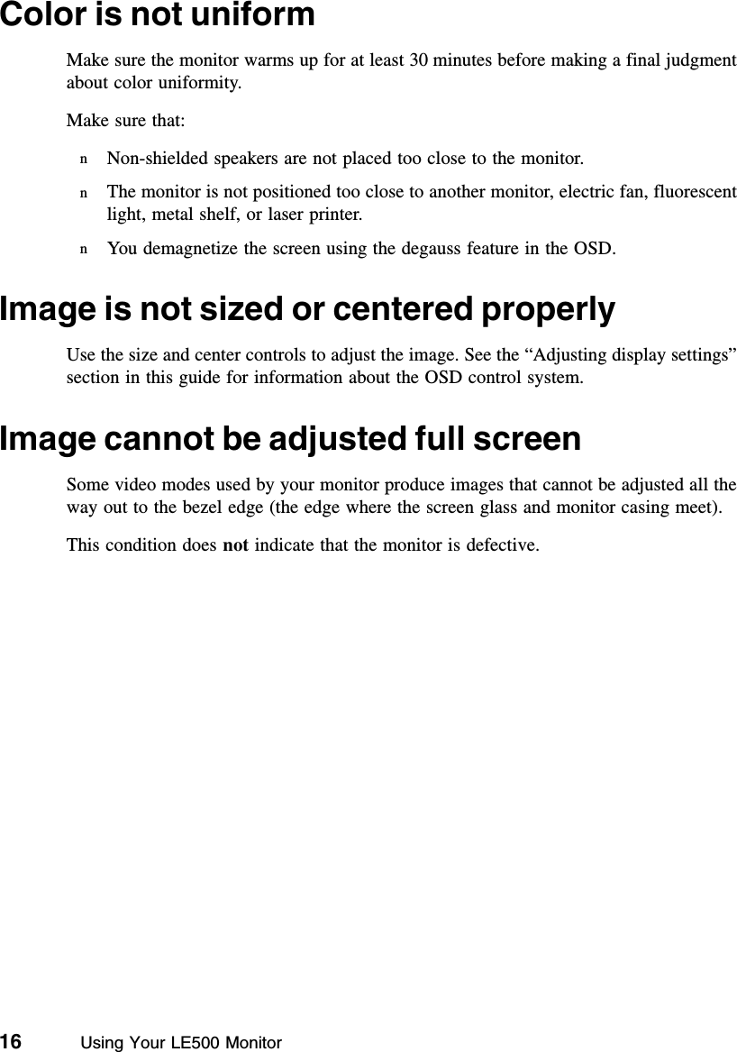 16          Using Your LE500 MonitorColor is not uniformMake sure the monitor warms up for at least 30 minutes before making a final judgment about color uniformity.Make sure that:nNon-shielded speakers are not placed too close to the monitor.nThe monitor is not positioned too close to another monitor, electric fan, fluorescent light, metal shelf, or laser printer.nYou demagnetize the screen using the degauss feature in the OSD.Image is not sized or centered properlyUse the size and center controls to adjust the image. See the “Adjusting display settings” section in this guide for information about the OSD control system.Image cannot be adjusted full screenSome video modes used by your monitor produce images that cannot be adjusted all the way out to the bezel edge (the edge where the screen glass and monitor casing meet).This condition does not indicate that the monitor is defective.
