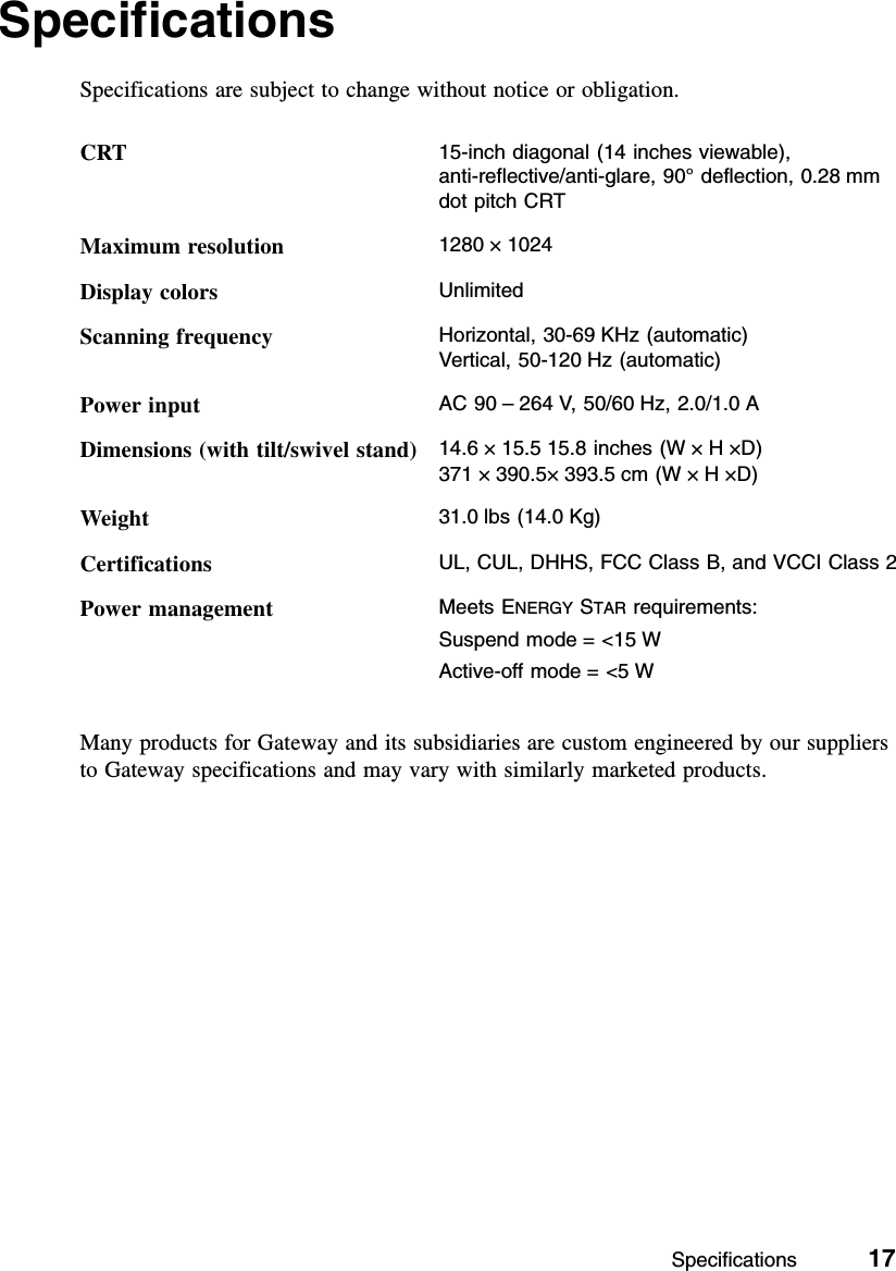 Specifications          17SpecificationsSpecifications are subject to change without notice or obligation.Many products for Gateway and its subsidiaries are custom engineered by our suppliers to Gateway specifications and may vary with similarly marketed products.CRT 15-inch diagonal (14 inches viewable), anti-reflective/anti-glare, 90° deflection, 0.28 mm dot pitch CRTMaximum resolution 1280 ×1024Display colors UnlimitedScanning frequency Horizontal, 30-69 KHz (automatic)Vertical, 50-120 Hz (automatic)Power input AC 90 –264 V, 50/60 Hz, 2.0/1.0 ADimensions (with tilt/swivel stand) 14.6 ×15.5 15.8 inches (W ×H×D)371 ×390.5×393.5 cm (W ×H×D)Weight 31.0 lbs (14.0 Kg)Certifications UL, CUL, DHHS, FCC Class B, and VCCI Class 2Power management Meets ENERGY STAR requirements:Suspend mode = &lt;15 WActive-off mode = &lt;5 W