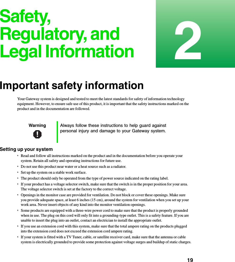           192Safety, Regulatory, and Legal InformationImportant safety informationYour Gateway system is designed and tested to meet the latest standards for safety of information technology equipment. However, to ensure safe use of this product, it is important that the safety instructions marked on the product and in the documentation are followed.Setting up your systemnRead and follow all instructions marked on the product and in the documentation before you operate your system. Retain all safety and operating instructions for future use.nDo not use this product near water or a heat source such as a radiator.nSet up the system on a stable work surface.nThe product should only be operated from the type of power source indicated on the rating label.nIf your product has a voltage selector switch, make sure that the switch is in the proper position for your area. The voltage selector switch is set at the factory to the correct voltage.nOpenings in the monitor case are provided for ventilation. Do not block or cover these openings. Make sure you provide adequate space, at least 6 inches (15 cm), around the system for ventilation when you set up your work area. Never insert objects of any kind into the monitor ventilation openings.nSome products are equipped with a three-wire power cord to make sure that the product is properly grounded when in use. The plug on this cord will only fit into a grounding-type outlet. This is a safety feature. If you are unable to insert the plug into an outlet, contact an electrician to install the appropriate outlet.nIf you use an extension cord with this system, make sure that the total ampere rating on the products plugged into the extension cord does not exceed the extension cord ampere rating.nIf your system is fitted with a TV Tuner, cable, or satellite receiver card, make sure that the antenna or cable system is electrically grounded to provide some protection against voltage surges and buildup of static charges.Warning Always follow these instructions to help guard against personal injury and damage to your Gateway system.