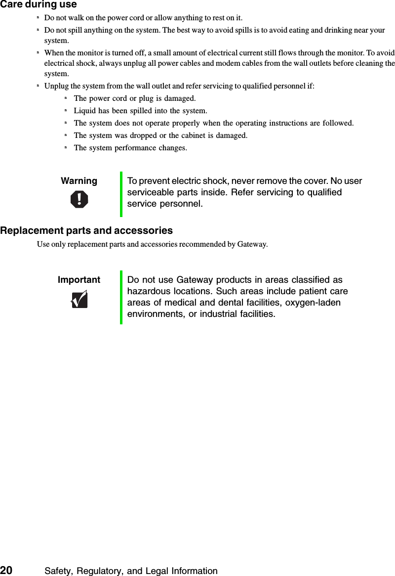 20          Safety, Regulatory, and Legal InformationCare during usenDo not walk on the power cord or allow anything to rest on it.nDo not spill anything on the system. The best way to avoid spills is to avoid eating and drinking near your system.nWhen the monitor is turned off, a small amount of electrical current still flows through the monitor. To avoid electrical shock, always unplug all power cables and modem cables from the wall outlets before cleaning the system.nUnplug the system from the wall outlet and refer servicing to qualified personnel if:nThe power cord or plug is damaged.nLiquid has been spilled into the system.nThe system does not operate properly when the operating instructions are followed.nThe system was dropped or the cabinet is damaged.nThe system performance changes.Replacement parts and accessoriesUse only replacement parts and accessories recommended by Gateway.Warning To prevent electric shock, never remove the cover. No user serviceable parts inside. Refer servicing to qualified service personnel.Important Do not use Gateway products in areas classified as hazardous locations. Such areas include patient care areas of medical and dental facilities, oxygen-laden environments, or industrial facilities.