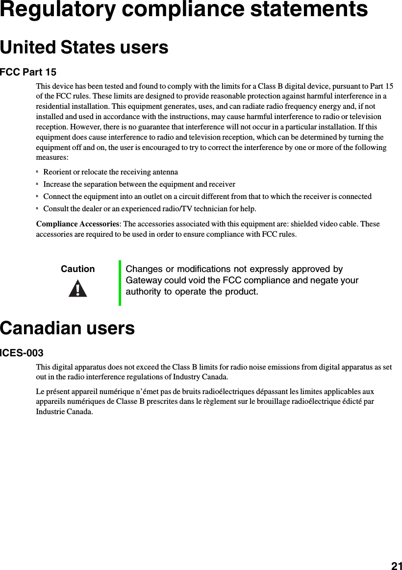           21Regulatory compliance statementsUnited States usersFCC Part 15This device has been tested and found to comply with the limits for a Class B digital device, pursuant to Part 15 of the FCC rules. These limits are designed to provide reasonable protection against harmful interference in a residential installation. This equipment generates, uses, and can radiate radio frequency energy and, if not installed and used in accordance with the instructions, may cause harmful interference to radio or television reception. However, there is no guarantee that interference will not occur in a particular installation. If this equipment does cause interference to radio and television reception, which can be determined by turning the equipment off and on, the user is encouraged to try to correct the interference by one or more of the following measures:nReorient or relocate the receiving antennanIncrease the separation between the equipment and receivernConnect the equipment into an outlet on a circuit different from that to which the receiver is connectednConsult the dealer or an experienced radio/TV technician for help.Compliance Accessories: The accessories associated with this equipment are: shielded video cable. These accessories are required to be used in order to ensure compliance with FCC rules.Canadian usersICES-003This digital apparatus does not exceed the Class B limits for radio noise emissions from digital apparatus as set out in the radio interference regulations of Industry Canada.Le présent appareil numérique n’émet pas de bruits radioélectriques dépassant les limites applicables aux appareils numériques de Classe B prescrites dans le règlement sur le brouillage radioélectrique édicté par Industrie Canada.Caution Changes or modifications not expressly approved by Gateway could void the FCC compliance and negate your authority to operate the product.