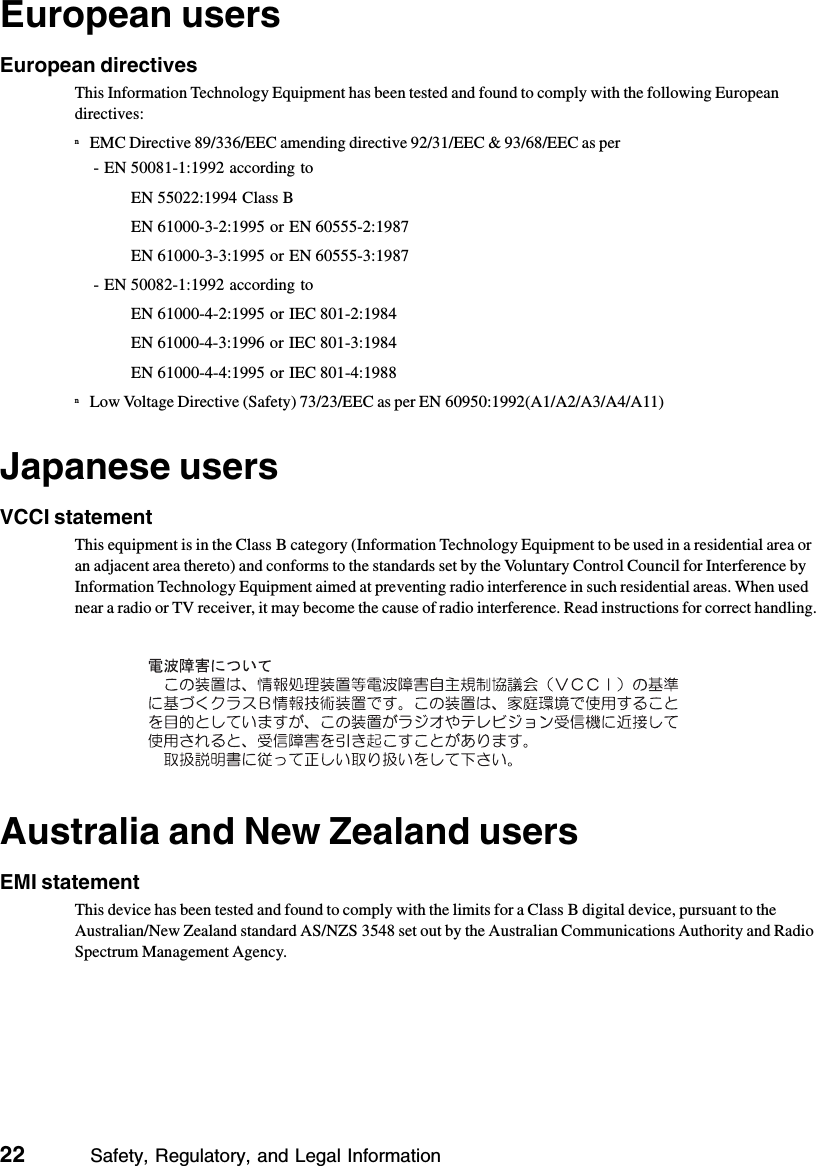 22          Safety, Regulatory, and Legal InformationEuropean usersEuropean directivesThis Information Technology Equipment has been tested and found to comply with the following European directives:nEMC Directive 89/336/EEC amending directive 92/31/EEC &amp; 93/68/EEC as per- EN 50081-1:1992 according toEN 55022:1994 Class BEN 61000-3-2:1995 or EN 60555-2:1987EN 61000-3-3:1995 or EN 60555-3:1987- EN 50082-1:1992 according toEN 61000-4-2:1995 or IEC 801-2:1984EN 61000-4-3:1996 or IEC 801-3:1984EN 61000-4-4:1995 or IEC 801-4:1988nLow Voltage Directive (Safety) 73/23/EEC as per EN 60950:1992(A1/A2/A3/A4/A11)Japanese usersVCCI statementThis equipment is in the Class B category (Information Technology Equipment to be used in a residential area or an adjacent area thereto) and conforms to the standards set by the Voluntary Control Council for Interference by Information Technology Equipment aimed at preventing radio interference in such residential areas. When used near a radio or TV receiver, it may become the cause of radio interference. Read instructions for correct handling.Australia and New Zealand usersEMI statementThis device has been tested and found to comply with the limits for a Class B digital device, pursuant to the Australian/New Zealand standard AS/NZS 3548 set out by the Australian Communications Authority and Radio Spectrum Management Agency.