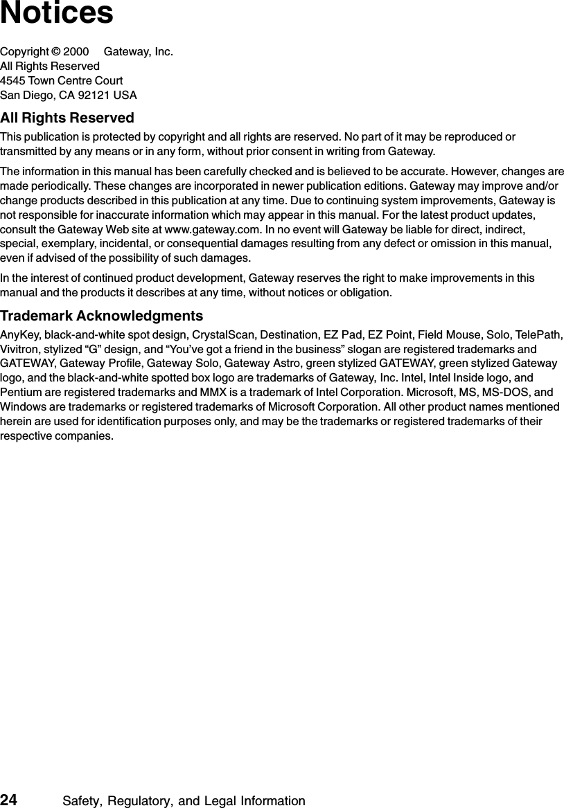 24          Safety, Regulatory, and Legal InformationNoticesCopyright © 2000 Gateway, Inc.All Rights Reserved4545 Town Centre CourtSan Diego, CA 92121 USAAll Rights ReservedThis publication is protected by copyright and all rights are reserved. No part of it may be reproduced or transmitted by any means or in any form, without prior consent in writing from Gateway.The information in this manual has been carefully checked and is believed to be accurate. However, changes are made periodically. These changes are incorporated in newer publication editions. Gateway may improve and/or change products described in this publication at any time. Due to continuing system improvements, Gateway is not responsible for inaccurate information which may appear in this manual. For the latest product updates, consult the Gateway Web site at www.gateway.com. In no event will Gateway be liable for direct, indirect, special, exemplary, incidental, or consequential damages resulting from any defect or omission in this manual, even if advised of the possibility of such damages.In the interest of continued product development, Gateway reserves the right to make improvements in this manual and the products it describes at any time, without notices or obligation.Trademark AcknowledgmentsAnyKey, black-and-white spot design, CrystalScan, Destination, EZ Pad, EZ Point, Field Mouse, Solo, TelePath, Vivitron, stylized “G” design, and “You’ve got a friend in the business” slogan are registered trademarks and GATEWAY, Gateway Profile, Gateway Solo, Gateway Astro, green stylized GATEWAY, green stylized Gateway logo, and the black-and-white spotted box logo are trademarks of Gateway, Inc. Intel, Intel Inside logo, and Pentium are registered trademarks and MMX is a trademark of Intel Corporation. Microsoft, MS, MS-DOS, and Windows are trademarks or registered trademarks of Microsoft Corporation. All other product names mentioned herein are used for identification purposes only, and may be the trademarks or registered trademarks of their respective companies.