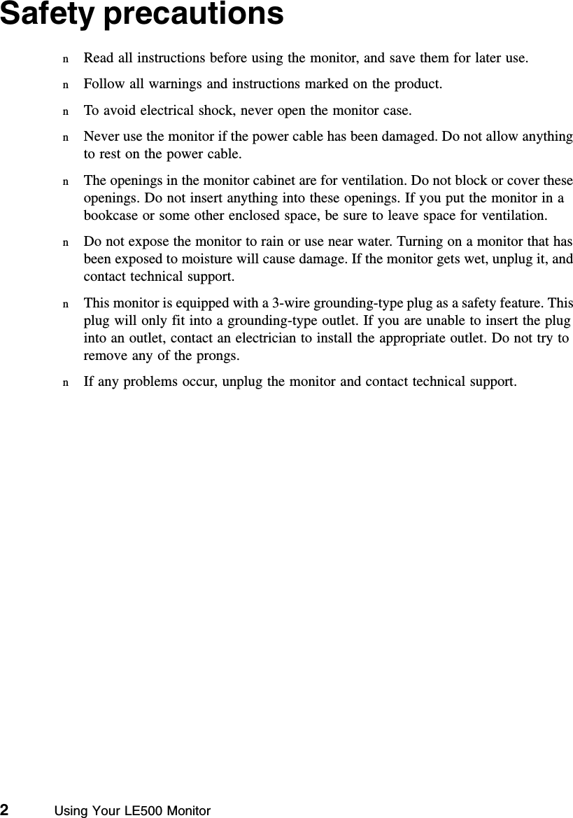 2          Using Your LE500 MonitorSafety precautionsnRead all instructions before using the monitor, and save them for later use.nFollow all warnings and instructions marked on the product.nTo avoid electrical shock, never open the monitor case.nNever use the monitor if the power cable has been damaged. Do not allow anything to rest on the power cable.nThe openings in the monitor cabinet are for ventilation. Do not block or cover these openings. Do not insert anything into these openings. If you put the monitor in a bookcase or some other enclosed space, be sure to leave space for ventilation.nDo not expose the monitor to rain or use near water. Turning on a monitor that has been exposed to moisture will cause damage. If the monitor gets wet, unplug it, and contact technical support.nThis monitor is equipped with a 3-wire grounding-type plug as a safety feature. This plug will only fit into a grounding-type outlet. If you are unable to insert the plug into an outlet, contact an electrician to install the appropriate outlet. Do not try to remove any of the prongs.nIf any problems occur, unplug the monitor and contact technical support.