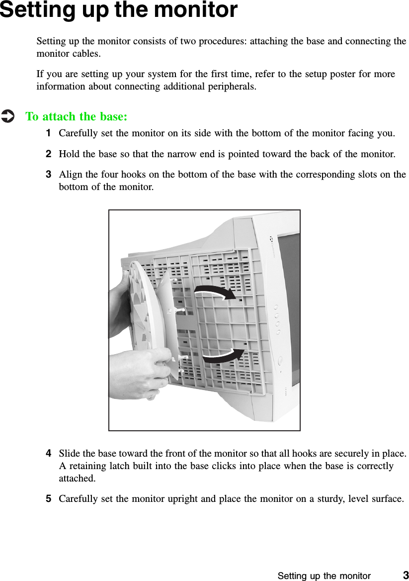 Setting up the monitor          3Setting up the monitorSetting up the monitor consists of two procedures: attaching the base and connecting the monitor cables.If you are setting up your system for the first time, refer to the setup poster for more information about connecting additional peripherals.To attach the base:1Carefully set the monitor on its side with the bottom of the monitor facing you.2Hold the base so that the narrow end is pointed toward the back of the monitor.3Align the four hooks on the bottom of the base with the corresponding slots on the bottom of the monitor.4Slide the base toward the front of the monitor so that all hooks are securely in place. A retaining latch built into the base clicks into place when the base is correctly attached.5Carefully set the monitor upright and place the monitor on a sturdy, level surface.