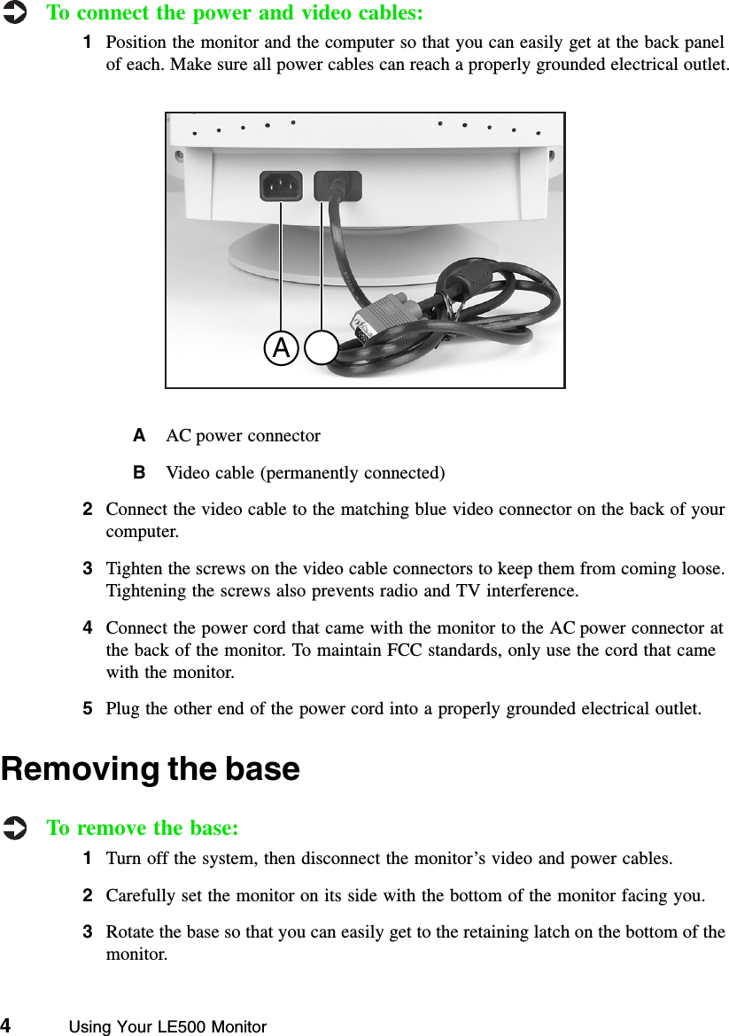 4          Using Your LE500 MonitorTo connect the power and video cables:1Position the monitor and the computer so that you can easily get at the back panel of each. Make sure all power cables can reach a properly grounded electrical outlet.AAC power connectorBVideo cable (permanently connected)2Connect the video cable to the matching blue video connector on the back of your computer.3Tighten the screws on the video cable connectors to keep them from coming loose. Tightening the screws also prevents radio and TV interference.4Connect the power cord that came with the monitor to the AC power connector at the back of the monitor. To maintain FCC standards, only use the cord that came with the monitor.5Plug the other end of the power cord into a properly grounded electrical outlet.Removing the baseTo remove the base:1Turn off the system, then disconnect the monitor’s video and power cables.2Carefully set the monitor on its side with the bottom of the monitor facing you.3Rotate the base so that you can easily get to the retaining latch on the bottom of the monitor.A