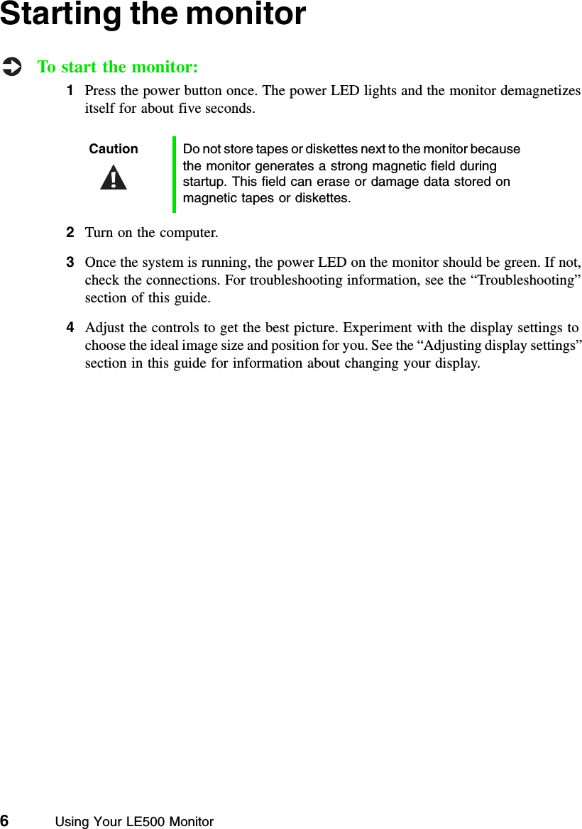 6          Using Your LE500 MonitorStarting the monitorTo start the monitor:1Press the power button once. The power LED lights and the monitor demagnetizes itself for about five seconds.2Turn on the computer.3Once the system is running, the power LED on the monitor should be green. If not, check the connections. For troubleshooting information, see the “Troubleshooting” section of this guide.4Adjust the controls to get the best picture. Experiment with the display settings to choose the ideal image size and position for you. See the “Adjusting display settings” section in this guide for information about changing your display.Caution Do not store tapes or diskettes next to the monitor because the monitor generates a strong magnetic field during startup. This field can erase or damage data stored on magnetic tapes or diskettes.