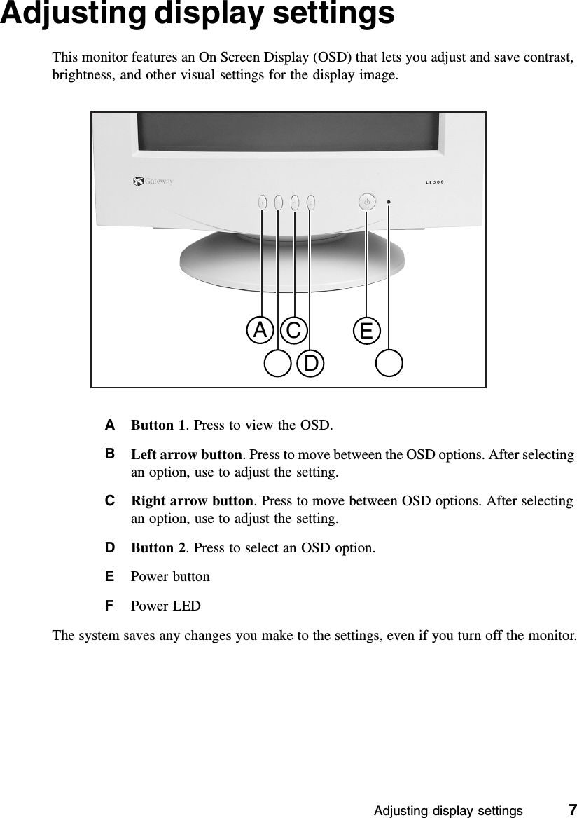 Adjusting display settings          7Adjusting display settingsThis monitor features an On Screen Display (OSD) that lets you adjust and save contrast, brightness, and other visual settings for the display image.AButton 1. Press to view the OSD.BLeft arrow button. Press to move between the OSD options. After selecting an option, use to adjust the setting.CRight arrow button. Press to move between OSD options. After selecting an option, use to adjust the setting.DButton 2. Press to select an OSD option.EPower buttonFPower LEDThe system saves any changes you make to the settings, even if you turn off the monitor.ACDE