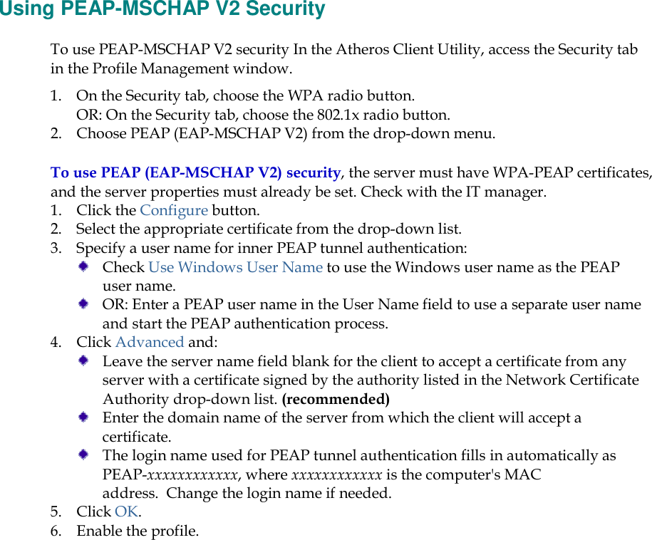    Using PEAP-MSCHAP V2 Security To use PEAP-MSCHAP V2 security In the Atheros Client Utility, access the Security tab in the Profile Management window.  1. On the Security tab, choose the WPA radio button.  OR: On the Security tab, choose the 802.1x radio button.  2. Choose PEAP (EAP-MSCHAP V2) from the drop-down menu. To use PEAP (EAP-MSCHAP V2) security, the server must have WPA-PEAP certificates, and the server properties must already be set. Check with the IT manager. 1. Click the Configure button. 2. Select the appropriate certificate from the drop-down list.  3. Specify a user name for inner PEAP tunnel authentication:  Check Use Windows User Name to use the Windows user name as the PEAP user name.  OR: Enter a PEAP user name in the User Name field to use a separate user name and start the PEAP authentication process.  4. Click Advanced and:  Leave the server name field blank for the client to accept a certificate from any server with a certificate signed by the authority listed in the Network Certificate Authority drop-down list. (recommended)  Enter the domain name of the server from which the client will accept a certificate.    The login name used for PEAP tunnel authentication fills in automatically as PEAP-xxxxxxxxxxxx, where xxxxxxxxxxxx is the computer&apos;s MAC address.  Change the login name if needed. 5. Click OK. 6. Enable the profile. 