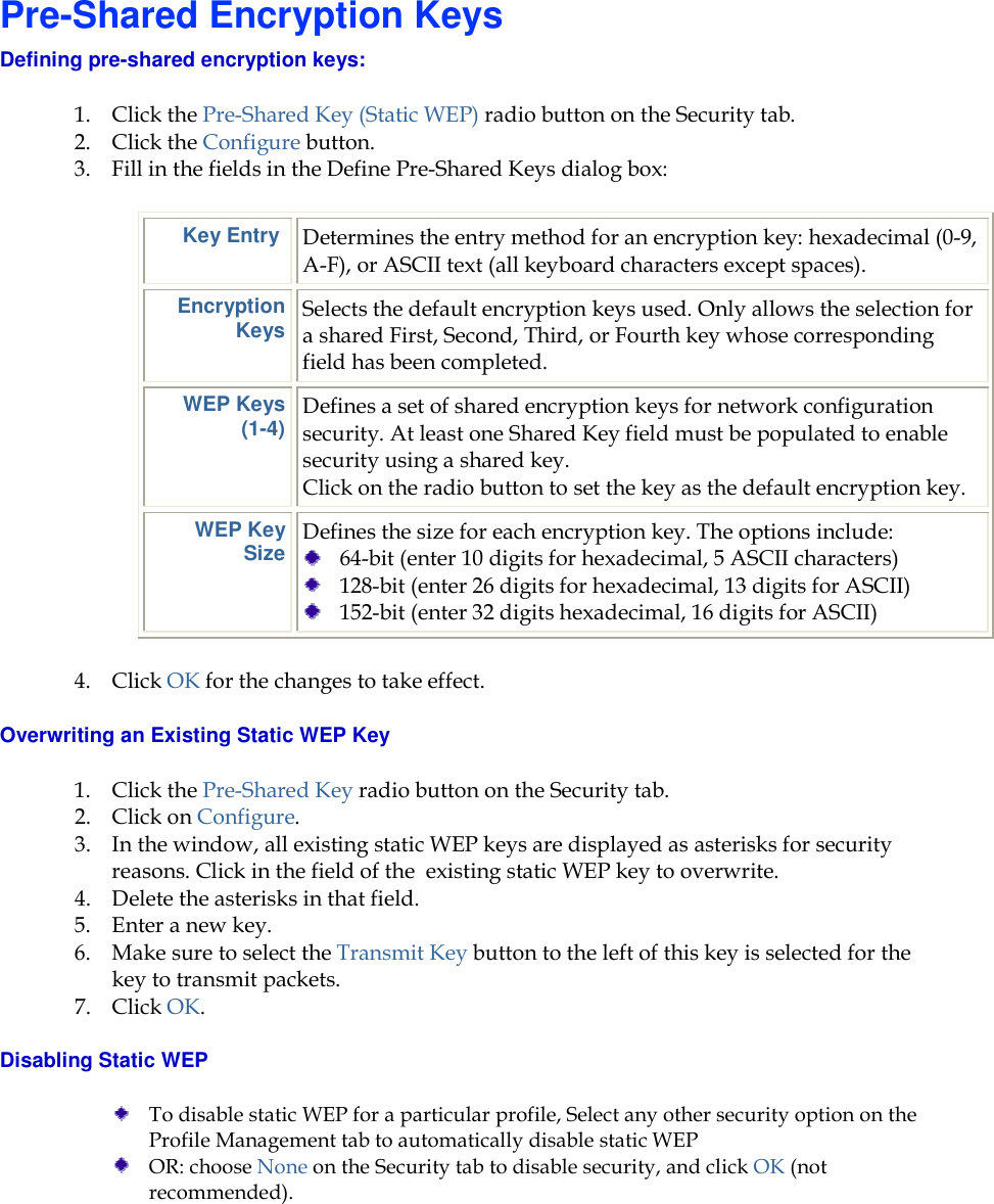     Pre-Shared Encryption Keys Defining pre-shared encryption keys:  1. Click the Pre-Shared Key (Static WEP) radio button on the Security tab. 2. Click the Configure button. 3. Fill in the fields in the Define Pre-Shared Keys dialog box: Key Entry  Determines the entry method for an encryption key: hexadecimal (0-9, A-F), or ASCII text (all keyboard characters except spaces). Encryption Keys Selects the default encryption keys used. Only allows the selection for a shared First, Second, Third, or Fourth key whose corresponding field has been completed. WEP Keys (1-4) Defines a set of shared encryption keys for network configuration security. At least one Shared Key field must be populated to enable security using a shared key.  Click on the radio button to set the key as the default encryption key. WEP Key Size Defines the size for each encryption key. The options include:   64-bit (enter 10 digits for hexadecimal, 5 ASCII characters)  128-bit (enter 26 digits for hexadecimal, 13 digits for ASCII)  152-bit (enter 32 digits hexadecimal, 16 digits for ASCII) 4. Click OK for the changes to take effect. Overwriting an Existing Static WEP Key 1. Click the Pre-Shared Key radio button on the Security tab. 2. Click on Configure. 3. In the window, all existing static WEP keys are displayed as asterisks for security reasons. Click in the field of the  existing static WEP key to overwrite.  4. Delete the asterisks in that field.  5. Enter a new key.  6. Make sure to select the Transmit Key button to the left of this key is selected for the key to transmit packets.  7. Click OK.  Disabling Static WEP  To disable static WEP for a particular profile, Select any other security option on the Profile Management tab to automatically disable static WEP  OR: choose None on the Security tab to disable security, and click OK (not recommended). 