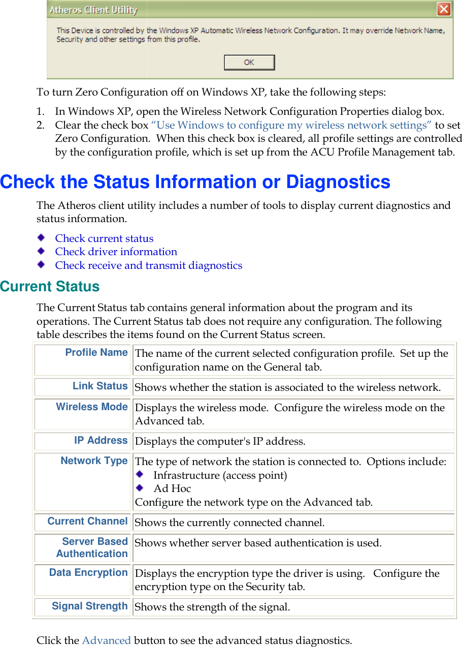    To turn Zero Configuration off on Windows XP, take the following steps: 1. In Windows XP, open the Wireless Network Configuration Properties dialog box.2. Clear the check box Zero Configuration.  When this check box is cleared, all profile settings are controlled by the configuration profile, which is set up from the ACU Profile Management tab.Check the Status Information or DiagnosticsThe Atheros client utility includes a number of tools to display current diagnostics and status information.  Check current status Check driver information Check receive and transmit diagnosticsCurrent Status The Current Status tab contains general information abouoperations. The Current Status tab does not require any configuration. The following table describes the items found on the Current Status screen.Profile Name The name of the current selected configuration profile.configLink Status Shows whether the station is associated to the wireless network.Wireless Mode Displays the Advanced tabIP Address Displays the computer&apos;sNetwork Type The   Configure the network type on the Current Channel Shows the currently connected channel.Server Based Authentication Shows whether server based authentication is used.Data Encryption Displays the encryption type the driver is using.encryption type on the Signal Strength Shows the strength of the signal.Click the Advanced button to see the advanced status diaTo turn Zero Configuration off on Windows XP, take the following steps: In Windows XP, open the Wireless Network Configuration Properties dialog box.Clear the check box “Use Windows to configure my wireless network settings”Zero Configuration.  When this check box is cleared, all profile settings are controlled by the configuration profile, which is set up from the ACU Profile Management tab.Check the Status Information or Diagnosticsos client utility includes a number of tools to display current diagnostics and Check current status Check driver information Check receive and transmit diagnostics The Current Status tab contains general information about the program and its operations. The Current Status tab does not require any configuration. The following table describes the items found on the Current Status screen. The name of the current selected configuration profile.configuration name on the General tab. Shows whether the station is associated to the wireless network.Displays the wireless mode.  Configure the wireless mode on the Advanced tab. Displays the computer&apos;s IP address. The type of network the station is connected to.  Options include:  Infrastructure (access point)  Ad Hoc Configure the network type on the Advanced tabShows the currently connected channel. Shows whether server based authentication is used.Displays the encryption type the driver is using.  encryption type on the Security tab.  Shows the strength of the signal.  button to see the advanced status diagnostics.  To turn Zero Configuration off on Windows XP, take the following steps:  In Windows XP, open the Wireless Network Configuration Properties dialog box. eless network settings” to set Zero Configuration.  When this check box is cleared, all profile settings are controlled by the configuration profile, which is set up from the ACU Profile Management tab. Check the Status Information or Diagnostics os client utility includes a number of tools to display current diagnostics and t the program and its operations. The Current Status tab does not require any configuration. The following The name of the current selected configuration profile.  Set up the Shows whether the station is associated to the wireless network. Configure the wireless mode on the Options include:  Advanced tab. Shows whether server based authentication is used.   Configure the 