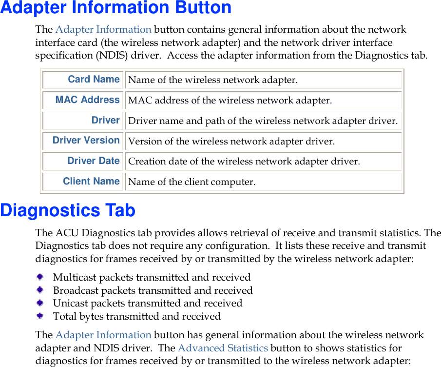Adapter Information Button The Adapter Information button contains general information about the network interface card (the wireless network adapter) and the network driver interface specification (NDIS) driver.  Access the adapter information from the Diagnostics tab.  Card Name Name of the wireless network adapter. MAC Address MAC address of the wireless network adapter. Driver Driver name and path of the wireless network adapter driver. Driver Version Version of the wireless network adapter driver. Driver Date Creation date of the wireless network adapter driver. Client Name Name of the client computer. Diagnostics Tab The ACU Diagnostics tab provides allows retrieval of receive and transmit statistics. The Diagnostics tab does not require any configuration.  It lists these receive and transmit diagnostics for frames received by or transmitted by the wireless network adapter:  Multicast packets transmitted and received  Broadcast packets transmitted and received  Unicast packets transmitted and received  Total bytes transmitted and received The Adapter Information button has general information about the wireless network adapter and NDIS driver.  The Advanced Statistics button to shows statistics for diagnostics for frames received by or transmitted to the wireless network adapter: 