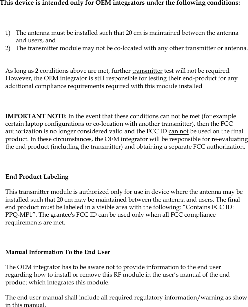  This device is intended only for OEM integrators under the following conditions:  1) The antenna must be installed such that 20 cm is maintained between the antenna and users, and   2) The transmitter module may not be co-located with any other transmitter or antenna.  As long as 2 conditions above are met, further transmitter test will not be required. However, the OEM integrator is still responsible for testing their end-product for any additional compliance requirements required with this module installed  IMPORTANT NOTE: In the event that these conditions can not be met (for example certain laptop configurations or co-location with another transmitter), then the FCC authorization is no longer considered valid and the FCC ID can not be used on the final product. In these circumstances, the OEM integrator will be responsible for re-evaluating the end product (including the transmitter) and obtaining a separate FCC authorization.  End Product Labeling  This transmitter module is authorized only for use in device where the antenna may be installed such that 20 cm may be maintained between the antenna and users. The final end product must be labeled in a visible area with the following: “Contains FCC ID: PPQ-MP1”. The grantee&apos;s FCC ID can be used only when all FCC compliance requirements are met.  Manual Information To the End User The OEM integrator has to be aware not to provide information to the end user regarding how to install or remove this RF module in the user’s manual of the end product which integrates this module. The end user manual shall include all required regulatory information/warning as show in this manual.     