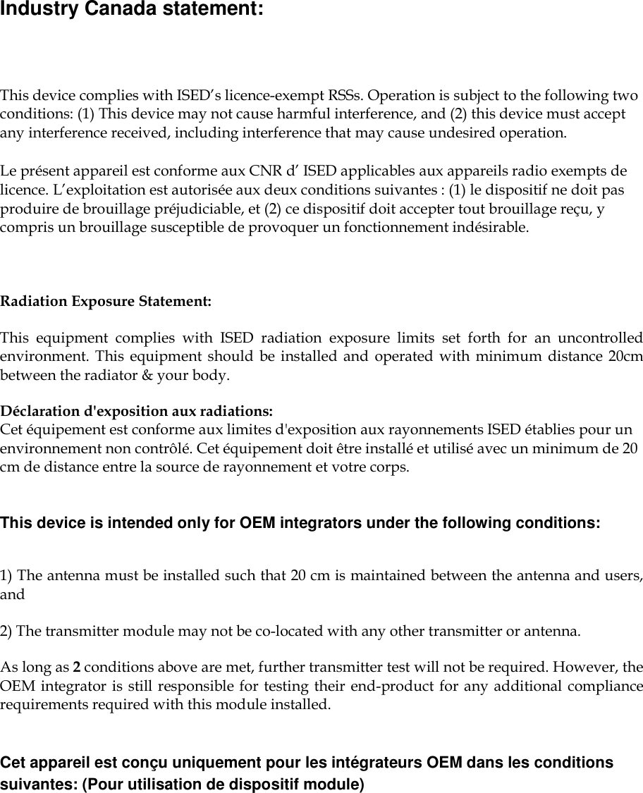    Industry Canada statement: This device complies with ISED’s licence-exempt RSSs. Operation is subject to the following two conditions: (1) This device may not cause harmful interference, and (2) this device must accept any interference received, including interference that may cause undesired operation. Le présent appareil est conforme aux CNR d’ ISED applicables aux appareils radio exempts de licence. L’exploitation est autorisée aux deux conditions suivantes : (1) le dispositif ne doit pas produire de brouillage préjudiciable, et (2) ce dispositif doit accepter tout brouillage reçu, y compris un brouillage susceptible de provoquer un fonctionnement indésirable.   Radiation Exposure Statement: This  equipment  complies  with  ISED  radiation  exposure  limits  set  forth  for  an  uncontrolled environment.  This  equipment  should  be installed and  operated with  minimum  distance  20cm between the radiator &amp; your body. Déclaration d&apos;exposition aux radiations: Cet équipement est conforme aux limites d&apos;exposition aux rayonnements ISED établies pour un environnement non contrôlé. Cet équipement doit être installé et utilisé avec un minimum de 20 cm de distance entre la source de rayonnement et votre corps. This device is intended only for OEM integrators under the following conditions:  1) The antenna must be installed such that 20 cm is maintained between the antenna and users, and  2) The transmitter module may not be co-located with any other transmitter or antenna. As long as 2 conditions above are met, further transmitter test will not be required. However, the OEM integrator is still responsible for testing their end-product for any additional compliance requirements required with this module installed. Cet appareil est conçu uniquement pour les intégrateurs OEM dans les conditions suivantes: (Pour utilisation de dispositif module) 