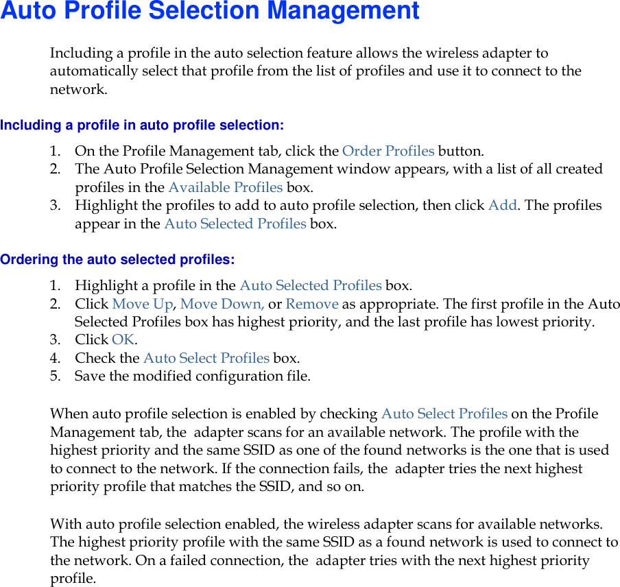    Auto Profile Selection Management Including a profile in the auto selection feature allows the wireless adapter to automatically select that profile from the list of profiles and use it to connect to the network.  Including a profile in auto profile selection: 1. On the Profile Management tab, click the Order Profiles button.  2. The Auto Profile Selection Management window appears, with a list of all created profiles in the Available Profiles box.   3. Highlight the profiles to add to auto profile selection, then click Add. The profiles appear in the Auto Selected Profiles box. Ordering the auto selected profiles: 1. Highlight a profile in the Auto Selected Profiles box. 2. Click Move Up, Move Down, or Remove as appropriate. The first profile in the Auto Selected Profiles box has highest priority, and the last profile has lowest priority.  3. Click OK.  4. Check the Auto Select Profiles box.  5. Save the modified configuration file.  When auto profile selection is enabled by checking Auto Select Profiles on the Profile Management tab, the  adapter scans for an available network. The profile with the highest priority and the same SSID as one of the found networks is the one that is used to connect to the network. If the connection fails, the  adapter tries the next highest priority profile that matches the SSID, and so on. With auto profile selection enabled, the wireless adapter scans for available networks. The highest priority profile with the same SSID as a found network is used to connect to the network. On a failed connection, the  adapter tries with the next highest priority profile. 