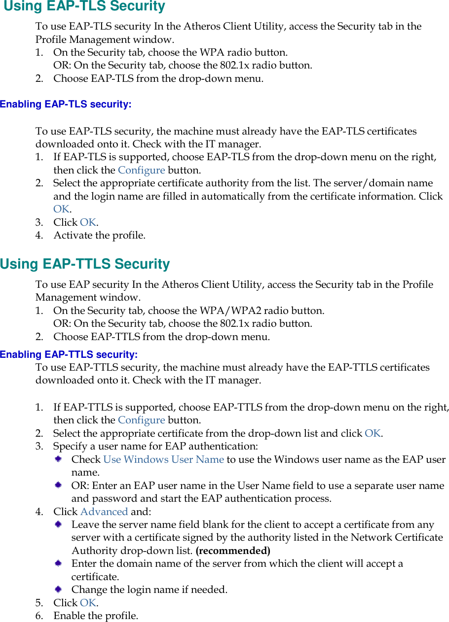     Using EAP-TLS Security To use EAP-TLS security In the Atheros Client Utility, access the Security tab in the Profile Management window.  1. On the Security tab, choose the WPA radio button.  OR: On the Security tab, choose the 802.1x radio button.  2. Choose EAP-TLS from the drop-down menu. Enabling EAP-TLS security: To use EAP-TLS security, the machine must already have the EAP-TLS certificates downloaded onto it. Check with the IT manager. 1. If EAP-TLS is supported, choose EAP-TLS from the drop-down menu on the right, then click the Configure button. 2. Select the appropriate certificate authority from the list. The server/domain name and the login name are filled in automatically from the certificate information. Click OK. 3. Click OK. 4. Activate the profile. Using EAP-TTLS Security To use EAP security In the Atheros Client Utility, access the Security tab in the Profile Management window.  1. On the Security tab, choose the WPA/WPA2 radio button.  OR: On the Security tab, choose the 802.1x radio button.  2. Choose EAP-TTLS from the drop-down menu. Enabling EAP-TTLS security: To use EAP-TTLS security, the machine must already have the EAP-TTLS certificates downloaded onto it. Check with the IT manager. 1. If EAP-TTLS is supported, choose EAP-TTLS from the drop-down menu on the right, then click the Configure button. 2. Select the appropriate certificate from the drop-down list and click OK. 3. Specify a user name for EAP authentication:  Check Use Windows User Name to use the Windows user name as the EAP user name.  OR: Enter an EAP user name in the User Name field to use a separate user name and password and start the EAP authentication process.  4. Click Advanced and:  Leave the server name field blank for the client to accept a certificate from any server with a certificate signed by the authority listed in the Network Certificate Authority drop-down list. (recommended)  Enter the domain name of the server from which the client will accept a certificate.    Change the login name if needed. 5. Click OK. 6. Enable the profile. 