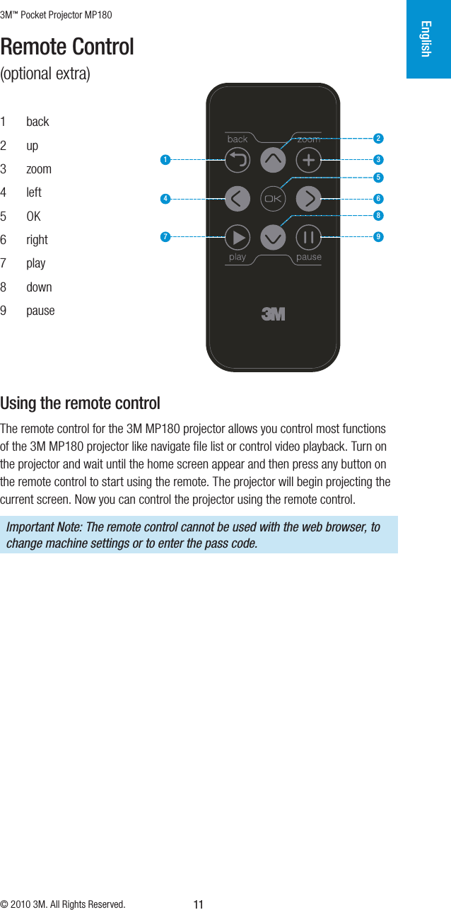 3M™ Pocket Projector MP180© 2010 3M. All Rights Reserved.English11Remote Control (optional extra)1  back2  up3  zoom4  left5  OK6  right7  play8  down9  pause231564897Using the remote controlThe remote control for the 3M MP180 projector allows you control most functions of the 3M MP180 projector like navigate ﬁle list or control video playback. Turn on the projector and wait until the home screen appear and then press any button on the remote control to start using the remote. The projector will begin projecting the current screen. Now you can control the projector using the remote control. Important Note: The remote control cannot be used with the web browser, to change machine settings or to enter the pass code.