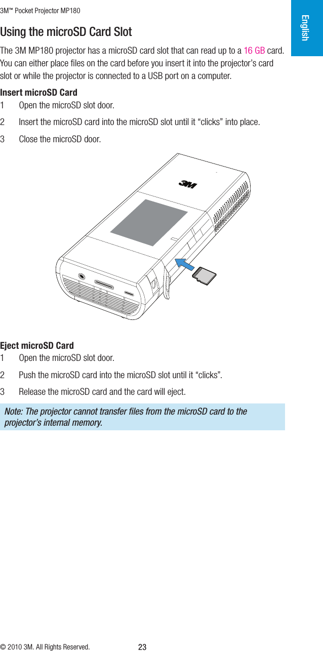 3M™ Pocket Projector MP180© 2010 3M. All Rights Reserved.English23Using the microSD Card SlotThe 3M MP180 projector has a microSD card slot that can read up to a 16 GB card. You can either place ﬁles on the card before you insert it into the projector’s card slot or while the projector is connected to a USB port on a computer. Insert microSD Card1  Open the microSD slot door.2  Insert the microSD card into the microSD slot until it “clicks” into place.3  Close the microSD door.Eject microSD Card1  Open the microSD slot door.2  Push the microSD card into the microSD slot until it “clicks”.3  Release the microSD card and the card will eject.Note: The projector cannot transfer ﬁles from the microSD card to the projector’s internalmemory.