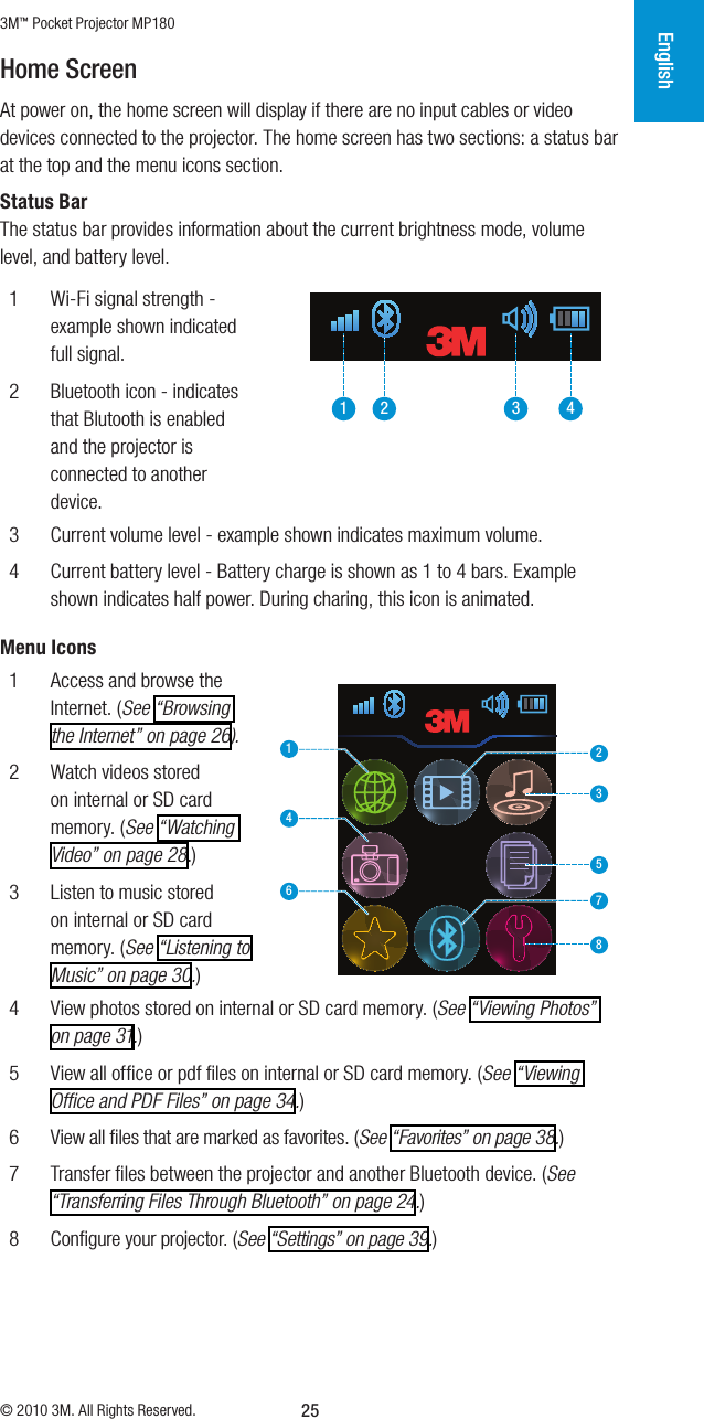 3M™ Pocket Projector MP180© 2010 3M. All Rights Reserved.English25Home ScreenAt power on, the home screen will display if there are no input cables or video devices connected to the projector. The home screen has two sections: a status bar at the top and themenu icons section.Status BarThe status bar provides information about the current brightness mode, volume level, and battery level. 1  Wi-Fi signal strength - example shown indicated full signal.2  Bluetooth icon - indicates that Blutooth is enabled and the projector is connected to another device.1 2 3 43  Current volume level - example shown indicates maximum volume.4  Current battery level - Battery charge is shown as 1 to 4 bars. Example shown indicates half power. During charing, this icon is animated. Menu Icons1  Access and browse the Internet. (See “Browsing the Internet” on page 26).2  Watch videos stored on internal or SD card memory. (See “Watching Video” on page 28.)3  Listen to music stored on internal or SD card memory. (See “Listening to Music” on page 30.)123456784  View photos stored on internal or SD card memory. (See “Viewing Photos” on page 31.)5  View all ofﬁce or pdf ﬁles on internal or SD card memory. (See “Viewing Ofﬁce and PDF Files” on page 34.)6  View all ﬁles that are marked as favorites. (See “Favorites” on page 38.)7  Transfer ﬁles between the projector and another Bluetooth device. (See “Transferring Files Through Bluetooth” on page 24.)8  Conﬁgure your projector. (See “Settings” on page 39.)