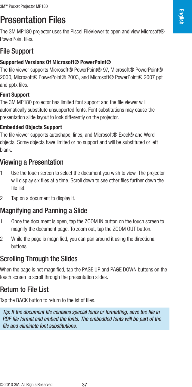 3M™ Pocket Projector MP180© 2010 3M. All Rights Reserved.English37Presentation FilesThe 3M MP180 projector uses the Piscel FileViewer to open and view Microsoft® PowerPointﬁles. File SupportSupported Versions Of Microsoft® PowerPoint® The ﬁle viewer supports Microsoft® PowerPoint® 97, Microsoft® PowerPoint® 2000, Microsoft® PowerPoint® 2003, and Microsoft® PowerPoint® 2007 ppt and pptxﬁles.Font SupportThe 3M MP180 projector has limited font support and the ﬁle viewer will automatically substitute unsupported fonts. Font substitutions may cause the presentation slide layout to look differently on the projector.Embedded Objects SupportThe ﬁle viewer supports autoshape, lines, and Microsoft® Excel® and Word objects. Some objects have limited or no support and will be substituted or left blank.Viewing a Presentation1  Use the touch screen to select the document you wish to view. The projector will display six ﬁles at a time. Scroll down to see other ﬁles further down the ﬁle list.2  Tap on a document to display it.Magnifying and Panning a Slide1  Once the document is open, tap the ZOOM IN button on the touch screen to magnify the document page. To zoom out, tap the ZOOM OUT button. 2  While the page is magniﬁed, you can pan around it using the directional buttons. Scrolling Through the SlidesWhen the page is not magniﬁed, tap the PAGE UP and PAGE DOWN buttons on the touch screen to scroll through the presentation slides. Return to File ListTap the BACK button to return to the ist of ﬁles.Tip: If the document ﬁle contains special fonts or formatting, save the ﬁle in PDF ﬁle format and embed the fonts. The embedded fonts will be part of the ﬁle and eliminate font substitutions.