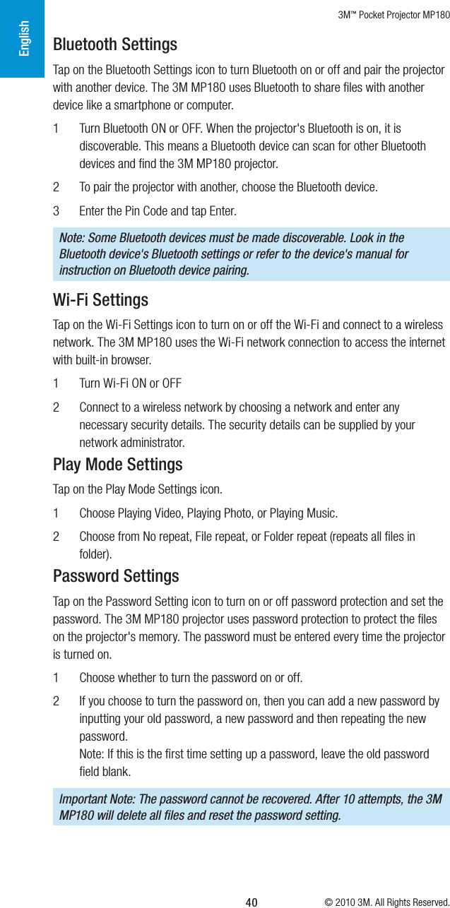 3M™ Pocket Projector MP180© 2010 3M. All Rights Reserved.English40Bluetooth SettingsTap on the Bluetooth Settings icon to turn Bluetooth on or off and pair the projector with another device. The 3M MP180 uses Bluetooth to share ﬁles with another device like a smartphone or computer. 1  Turn Bluetooth ON or OFF. When the projector&apos;s Bluetooth is on, it is discoverable. This means a Bluetooth device can scan for other Bluetooth devices and ﬁnd the 3M MP180 projector.2  To pair the projector with another, choose the Bluetooth device.3  Enter the Pin Code and tap Enter.Note: Some Bluetooth devices must be made discoverable. Look in the Bluetooth device&apos;s Bluetooth settings or refer to the device&apos;s manual for instruction on Bluetooth device pairing.Wi-Fi SettingsTap on the Wi-Fi Settings icon to turn on or off the Wi-Fi and connect to a wireless network. The 3M MP180 uses the Wi-Fi network connection to access the internet with built-in browser. 1  Turn Wi-Fi ON or OFF2  Connect to a wireless network by choosing a network and enter any necessary security details. The security details can be supplied by your network administrator.Play Mode SettingsTap on the Play Mode Settings icon. 1  Choose Playing Video, Playing Photo, or Playing Music.2  Choose from No repeat, File repeat, or Folder repeat (repeats all ﬁles in folder).Password SettingsTap on the Password Setting icon to turn on or off password protection and set the password. The 3M MP180 projector uses password protection to protect the ﬁles on the projector&apos;s memory. The password must be entered every time the projector is turned on.1  Choose whether to turn the password on or off.2  If you choose to turn the password on, then you can add a new password by inputting your old password, a new password and then repeating the new password. Note: If this is the ﬁrst time setting up a password, leave the old password ﬁeld blank.Important Note: The password cannot be recovered. After 10 attempts, the 3M MP180 will delete all ﬁles and reset the password setting.