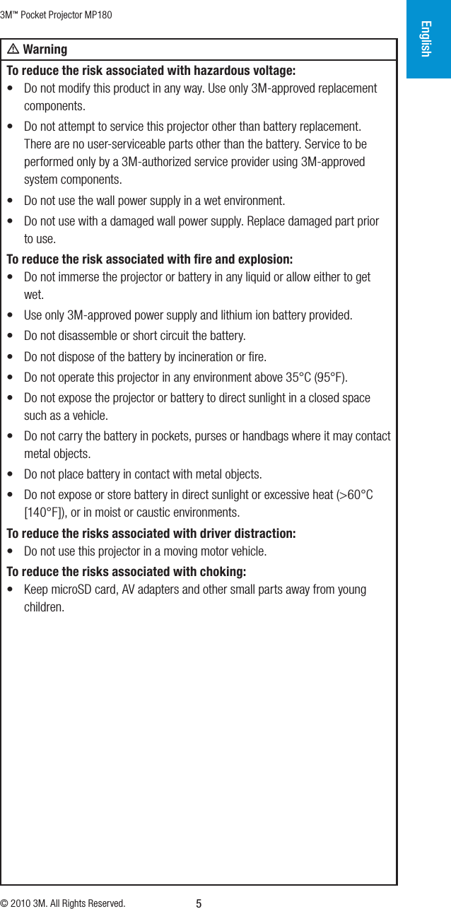 3M™ Pocket Projector MP180© 2010 3M. All Rights Reserved.English5m WarningTo reduce the risk associated with hazardous voltage:• Do not modify this product in any way. Use only 3M-approved replacement components.• Do not attempt to service this projector other than battery replacement. There are no user-serviceable parts other than the battery. Service to be performed only by a 3M-authorized service provider using 3M-approved system components.• Do not use the wall power supply in a wet environment.• Do not use with a damaged wall power supply. Replace damaged part prior to use.To reduce the risk associated with ﬁre and explosion:• Do not immerse the projector or battery in any liquid or allow either to get wet.• Use only 3M-approved power supply and lithium ion battery provided.• Do not disassemble or short circuit the battery.• Do not dispose of the battery by incineration or ﬁre.• Do not operate this projector in any environment above 35°C (95°F).• Do not expose the projector or battery to direct sunlight in a closed space such as avehicle.• Do not carry the battery in pockets, purses or handbags where it may contact metalobjects.• Do not place battery in contact with metal objects.• Do not expose or store battery in direct sunlight or excessive heat (&gt;60°C [140°F]), or in moist or caustic environments.To reduce the risks associated with driver distraction:• Do not use this projector in a moving motor vehicle.To reduce the risks associated with choking:• Keep microSD card, AV adapters and other small parts away from young children.