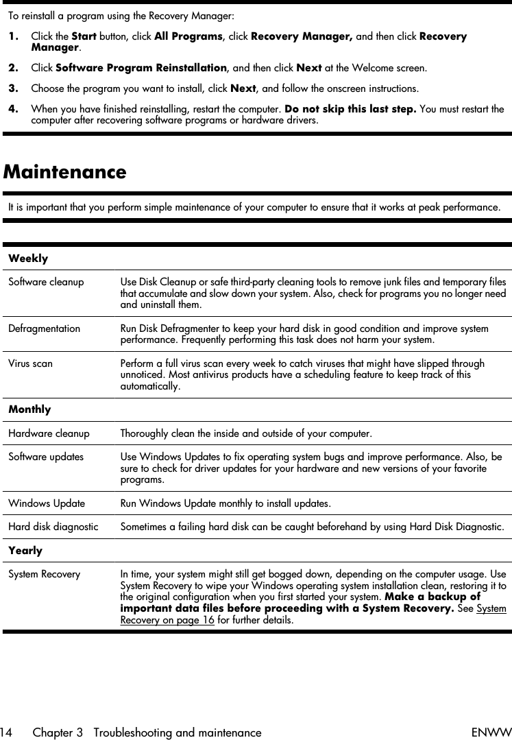 To reinstall a program using the Recovery Manager:1. Click the Start button, click All Programs, click Recovery Manager, and then click RecoveryManager.2. Click Software Program Reinstallation, and then click Next at the Welcome screen.3. Choose the program you want to install, click Next, and follow the onscreen instructions.4. When you have finished reinstalling, restart the computer. Do not skip this last step. You must restart thecomputer after recovering software programs or hardware drivers.MaintenanceIt is important that you perform simple maintenance of your computer to ensure that it works at peak performance.Weekly  Software cleanup Use Disk Cleanup or safe third-party cleaning tools to remove junk files and temporary filesthat accumulate and slow down your system. Also, check for programs you no longer needand uninstall them.Defragmentation Run Disk Defragmenter to keep your hard disk in good condition and improve systemperformance. Frequently performing this task does not harm your system.Virus scan Perform a full virus scan every week to catch viruses that might have slipped throughunnoticed. Most antivirus products have a scheduling feature to keep track of thisautomatically.Monthly  Hardware cleanup Thoroughly clean the inside and outside of your computer.Software updates Use Windows Updates to fix operating system bugs and improve performance. Also, besure to check for driver updates for your hardware and new versions of your favoriteprograms.Windows Update Run Windows Update monthly to install updates.Hard disk diagnostic Sometimes a failing hard disk can be caught beforehand by using Hard Disk Diagnostic.Yearly  System Recovery In time, your system might still get bogged down, depending on the computer usage. UseSystem Recovery to wipe your Windows operating system installation clean, restoring it tothe original configuration when you first started your system. Make a backup ofimportant data files before proceeding with a System Recovery. See SystemRecovery on page 16 for further details.14 Chapter 3   Troubleshooting and maintenance ENWW
