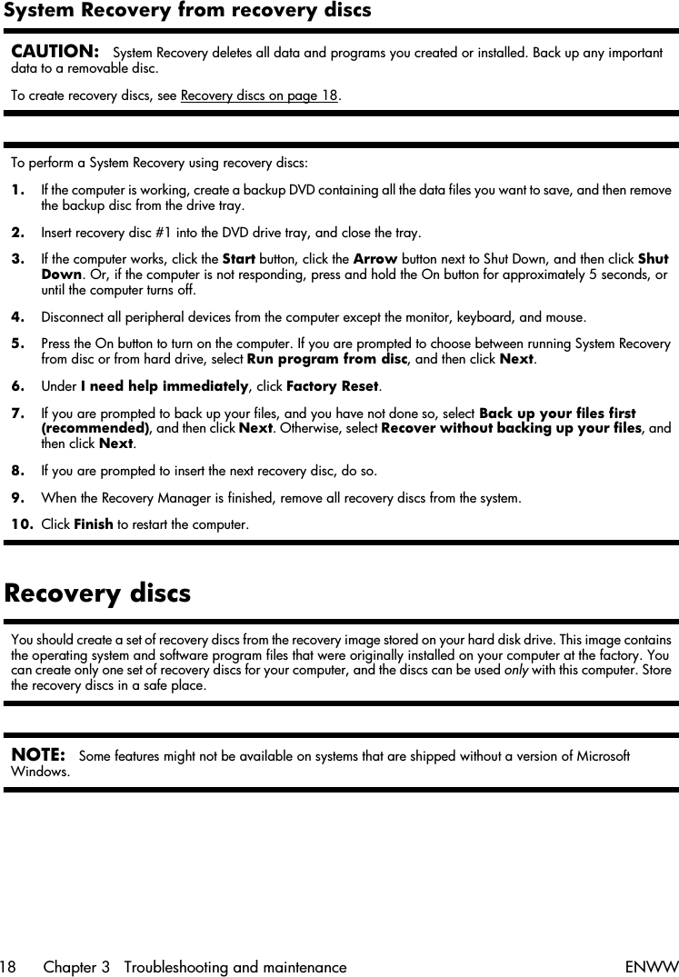 System Recovery from recovery discsCAUTION:System Recovery deletes all data and programs you created or installed. Back up any importantdata to a removable disc.To create recovery discs, see Recovery discs on page 18.To perform a System Recovery using recovery discs:1. If the computer is working, create a backup DVD containing all the data files you want to save, and then removethe backup disc from the drive tray.2. Insert recovery disc #1 into the DVD drive tray, and close the tray.3. If the computer works, click the Start button, click the Arrow button next to Shut Down, and then click ShutDown. Or, if the computer is not responding, press and hold the On button for approximately 5 seconds, oruntil the computer turns off.4. Disconnect all peripheral devices from the computer except the monitor, keyboard, and mouse.5. Press the On button to turn on the computer. If you are prompted to choose between running System Recoveryfrom disc or from hard drive, select Run program from disc, and then click Next.6. Under I need help immediately, click Factory Reset.7. If you are prompted to back up your files, and you have not done so, select Back up your files first(recommended), and then click Next. Otherwise, select Recover without backing up your files, andthen click Next.8. If you are prompted to insert the next recovery disc, do so.9. When the Recovery Manager is finished, remove all recovery discs from the system.10. Click Finish to restart the computer.Recovery discsYou should create a set of recovery discs from the recovery image stored on your hard disk drive. This image containsthe operating system and software program files that were originally installed on your computer at the factory. Youcan create only one set of recovery discs for your computer, and the discs can be used only with this computer. Storethe recovery discs in a safe place.NOTE:Some features might not be available on systems that are shipped without a version of MicrosoftWindows.18 Chapter 3   Troubleshooting and maintenance ENWW