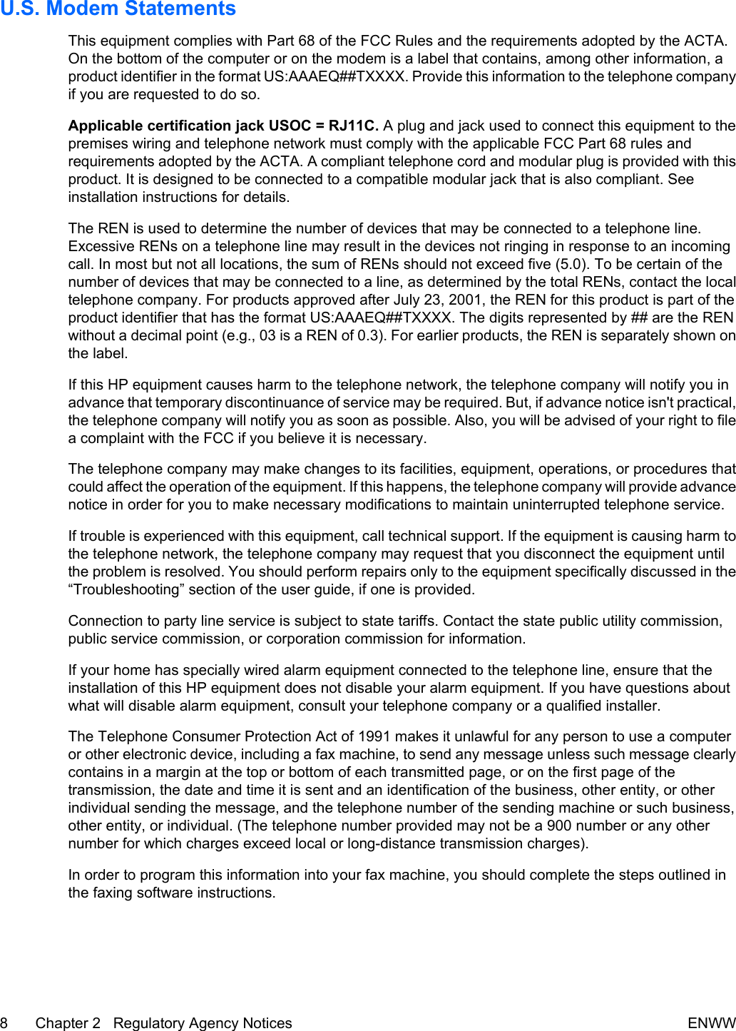 U.S. Modem StatementsThis equipment complies with Part 68 of the FCC Rules and the requirements adopted by the ACTA.On the bottom of the computer or on the modem is a label that contains, among other information, aproduct identifier in the format US:AAAEQ##TXXXX. Provide this information to the telephone companyif you are requested to do so.Applicable certification jack USOC = RJ11C. A plug and jack used to connect this equipment to thepremises wiring and telephone network must comply with the applicable FCC Part 68 rules andrequirements adopted by the ACTA. A compliant telephone cord and modular plug is provided with thisproduct. It is designed to be connected to a compatible modular jack that is also compliant. Seeinstallation instructions for details.The REN is used to determine the number of devices that may be connected to a telephone line.Excessive RENs on a telephone line may result in the devices not ringing in response to an incomingcall. In most but not all locations, the sum of RENs should not exceed five (5.0). To be certain of thenumber of devices that may be connected to a line, as determined by the total RENs, contact the localtelephone company. For products approved after July 23, 2001, the REN for this product is part of theproduct identifier that has the format US:AAAEQ##TXXXX. The digits represented by ## are the RENwithout a decimal point (e.g., 03 is a REN of 0.3). For earlier products, the REN is separately shown onthe label.If this HP equipment causes harm to the telephone network, the telephone company will notify you inadvance that temporary discontinuance of service may be required. But, if advance notice isn&apos;t practical,the telephone company will notify you as soon as possible. Also, you will be advised of your right to filea complaint with the FCC if you believe it is necessary.The telephone company may make changes to its facilities, equipment, operations, or procedures thatcould affect the operation of the equipment. If this happens, the telephone company will provide advancenotice in order for you to make necessary modifications to maintain uninterrupted telephone service.If trouble is experienced with this equipment, call technical support. If the equipment is causing harm tothe telephone network, the telephone company may request that you disconnect the equipment untilthe problem is resolved. You should perform repairs only to the equipment specifically discussed in the“Troubleshooting” section of the user guide, if one is provided.Connection to party line service is subject to state tariffs. Contact the state public utility commission,public service commission, or corporation commission for information.If your home has specially wired alarm equipment connected to the telephone line, ensure that theinstallation of this HP equipment does not disable your alarm equipment. If you have questions aboutwhat will disable alarm equipment, consult your telephone company or a qualified installer.The Telephone Consumer Protection Act of 1991 makes it unlawful for any person to use a computeror other electronic device, including a fax machine, to send any message unless such message clearlycontains in a margin at the top or bottom of each transmitted page, or on the first page of thetransmission, the date and time it is sent and an identification of the business, other entity, or otherindividual sending the message, and the telephone number of the sending machine or such business,other entity, or individual. (The telephone number provided may not be a 900 number or any othernumber for which charges exceed local or long-distance transmission charges).In order to program this information into your fax machine, you should complete the steps outlined inthe faxing software instructions.8 Chapter 2   Regulatory Agency Notices ENWW