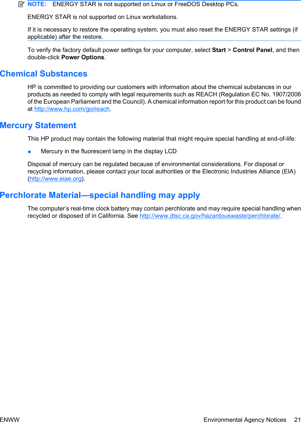 NOTE: ENERGY STAR is not supported on Linux or FreeDOS Desktop PCs.ENERGY STAR is not supported on Linux workstations.If it is necessary to restore the operating system, you must also reset the ENERGY STAR settings (ifapplicable) after the restore.To verify the factory default power settings for your computer, select Start &gt; Control Panel, and thendouble-click Power Options.Chemical SubstancesHP is committed to providing our customers with information about the chemical substances in ourproducts as needed to comply with legal requirements such as REACH (Regulation EC No. 1907/2006of the European Parliament and the Council). A chemical information report for this product can be foundat http://www.hp.com/go/reach.Mercury StatementThis HP product may contain the following material that might require special handling at end-of-life:●Mercury in the fluorescent lamp in the display LCDDisposal of mercury can be regulated because of environmental considerations. For disposal orrecycling information, please contact your local authorities or the Electronic Industries Alliance (EIA)(http://www.eiae.org).Perchlorate Material—special handling may applyThe computer’s real-time clock battery may contain perchlorate and may require special handling whenrecycled or disposed of in California. See http://www.dtsc.ca.gov/hazardouswaste/perchlorate/.ENWW Environmental Agency Notices 21