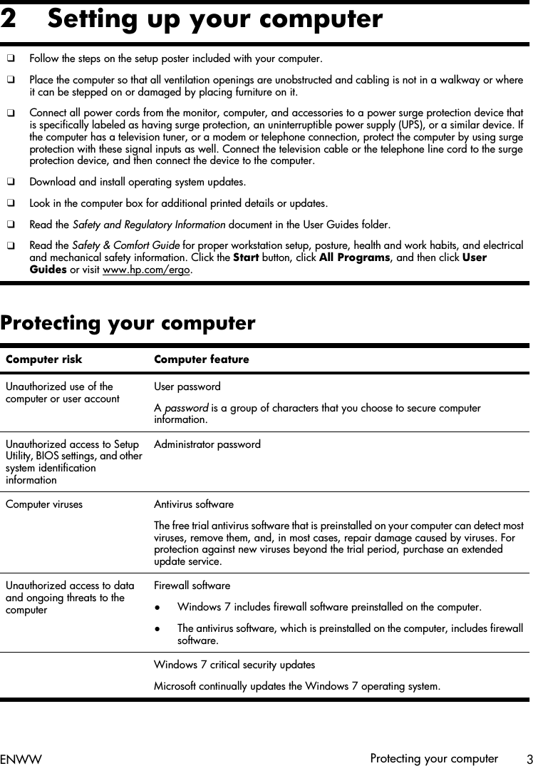 2 Setting up your computer❑Follow the steps on the setup poster included with your computer.❑Place the computer so that all ventilation openings are unobstructed and cabling is not in a walkway or whereit can be stepped on or damaged by placing furniture on it.❑Connect all power cords from the monitor, computer, and accessories to a power surge protection device thatis specifically labeled as having surge protection, an uninterruptible power supply (UPS), or a similar device. Ifthe computer has a television tuner, or a modem or telephone connection, protect the computer by using surgeprotection with these signal inputs as well. Connect the television cable or the telephone line cord to the surgeprotection device, and then connect the device to the computer.❑Download and install operating system updates.❑Look in the computer box for additional printed details or updates.❑Read the Safety and Regulatory Information document in the User Guides folder.❑Read the Safety &amp; Comfort Guide for proper workstation setup, posture, health and work habits, and electricaland mechanical safety information. Click the Start button, click All Programs, and then click UserGuides or visit www.hp.com/ergo.Protecting your computerComputer risk Computer featureUnauthorized use of thecomputer or user accountUser passwordA password is a group of characters that you choose to secure computerinformation.Unauthorized access to SetupUtility, BIOS settings, and othersystem identificationinformationAdministrator passwordComputer viruses Antivirus softwareThe free trial antivirus software that is preinstalled on your computer can detect mostviruses, remove them, and, in most cases, repair damage caused by viruses. Forprotection against new viruses beyond the trial period, purchase an extendedupdate service.Unauthorized access to dataand ongoing threats to thecomputerFirewall software●Windows 7 includes firewall software preinstalled on the computer.●The antivirus software, which is preinstalled on the computer, includes firewallsoftware.  Windows 7 critical security updatesMicrosoft continually updates the Windows 7 operating system.ENWW Protecting your computer 3